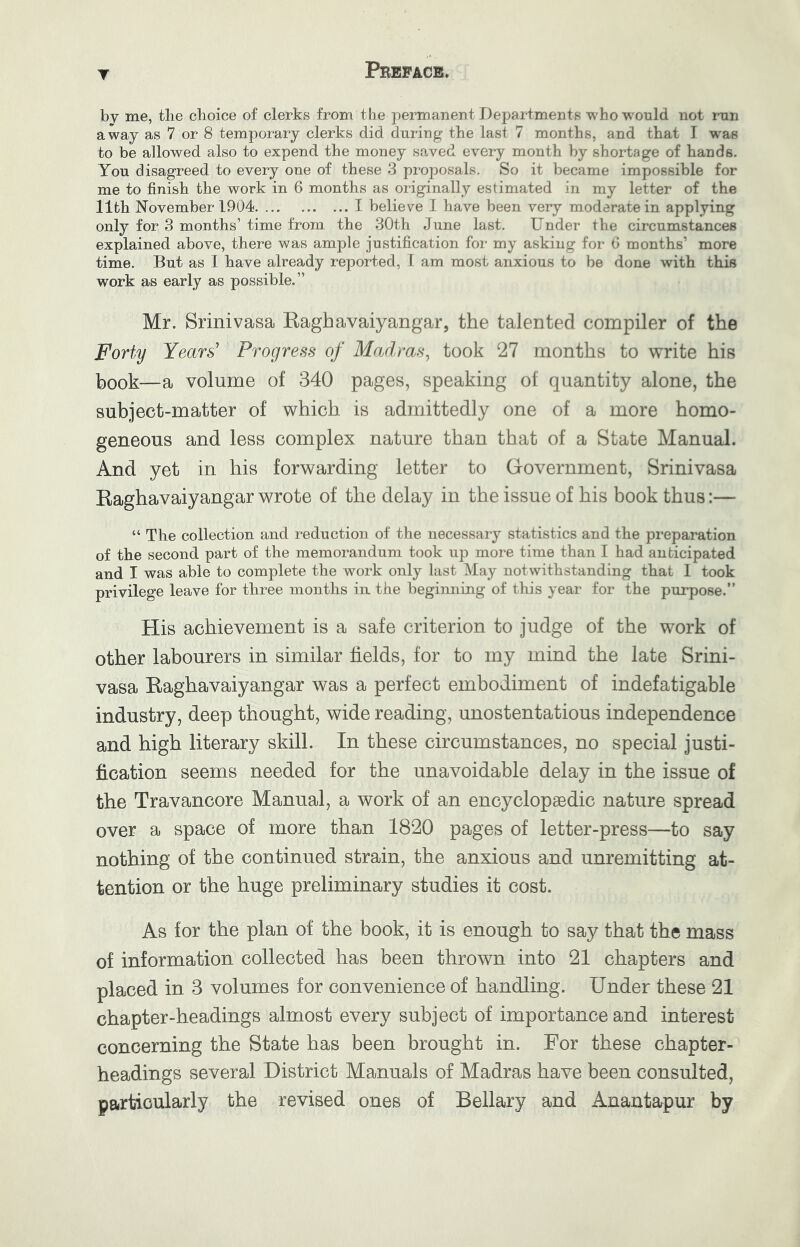 by me, the choice of clerks from the permanent Departments who would not mn away as 7 or 8 temporary clerks did during the last 7 months, and that T was to be allowed also to expend the money saved every month by shortage of hands. You disagreed to every oue of these 3 proposals. So it became impossible for me to finish the work in 6 months as originally estimated in my letter of the 11th November 1904 I believe I have been very moderate in applying only for 3 months’ time from the 30th June last. Under the circumstances explained above, there was ample justification for my asking for 6 months’ more time. But as 1 have already reported, 1 am most anxious to be done with this work as early as possible.” Mr. Srinivasa Eaghavaiyangar, the talented compiler of the Forty Years' Progress of Madras^ took 27 months to write his book—a volume of 340 pages, speaking of quantity alone, the subject-matter of which is admittedly one of a more homo- geneous and less complex nature than that of a State Manual. And yet in his forwarding letter to Grovernment, Srinivasa Eaghavaiyangar wrote of the delay in the issue of his book thus:— “ The collection and reduction of the necessary statistics and the preparation of the second part of the memorandum took up more time than I had anticipated and I was able to complete the work only last May notwithstanding that 1 took privilege leave for three months in the beginning of this year for the pui’pose.” His achievement is a safe criterion to judge of the work of other labourers in similar fields, for to my mind the late Srini- vasa Eaghavaiyangar was a perfect embodiment of indefatigable industry, deep thought, wide reading, unostentatious independence and high literary skill. In these circumstances, no special justi- fication seems needed for the unavoidable delay in the issue of the Travancore Manual, a work of an encyclopaedic nature spread over a space of more than 1820 pages of letter-press—to say nothing of the continued strain, the anxious and unremitting at- tention or the huge preliminary studies it cost. As for the plan of the book, it is enough to say that the mass of information collected has been thrown into 21 chapters and placed in 3 volumes for convenience of handling. Under these 21 chapter-headings almost every subject of importance and interest concerning the State has been brought in. For these chapter- headings several District Manuals of Madras have been consulted, particularly the revised ones of Bellary and Anantapur by