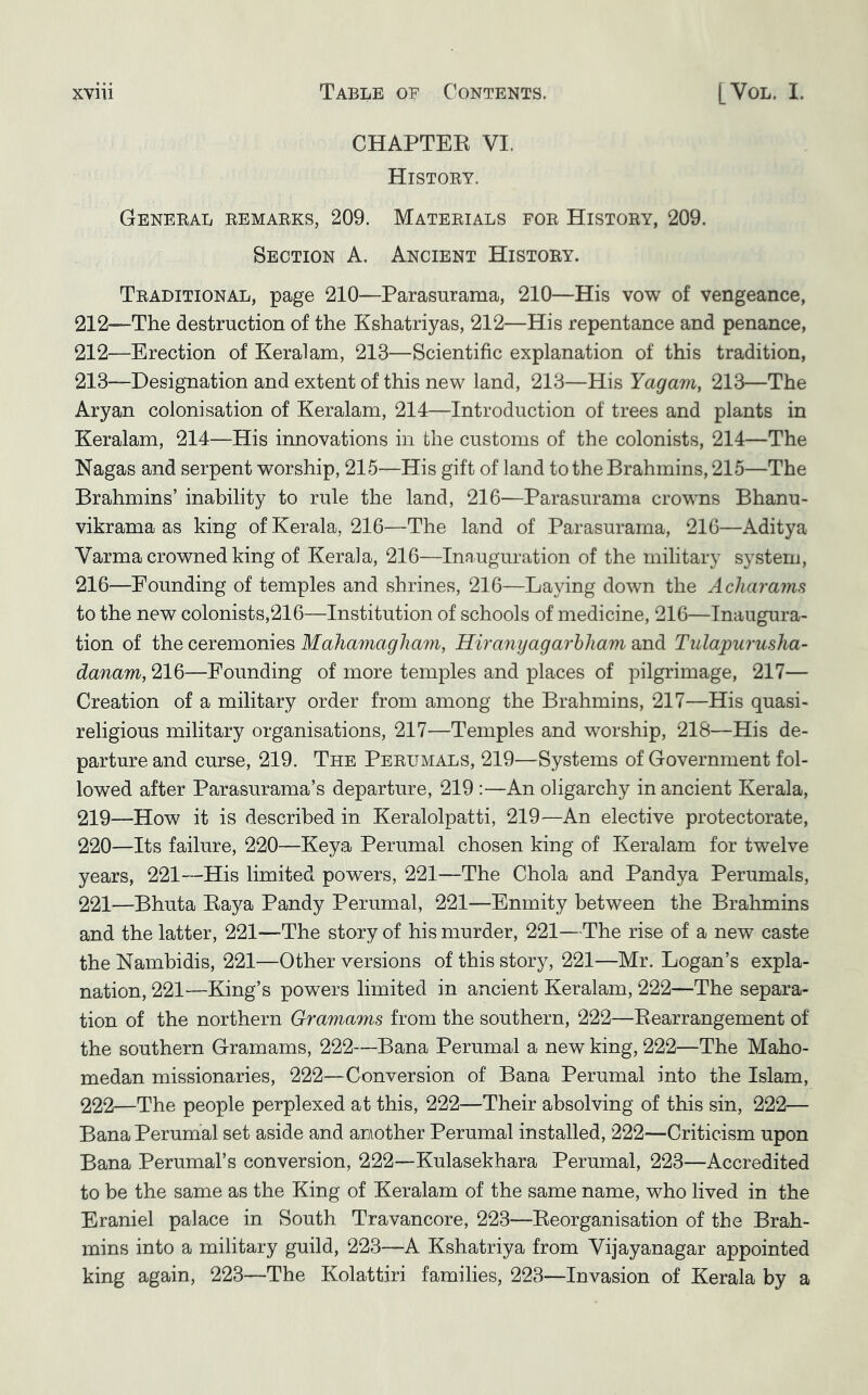 CHAPTEK VI. Histoey. Geneeal eemaeks, 209. Mateeials foe Histoey, 209. Section A. Ancient Histoey. Teaditional, page 210—Parasurama, 210—His vow of vengeance, 212—The destruction of the Kshatriyas, 212—His repentance and penance, 212— Erection of Keralam, 213—Scientific explanation of this tradition, 213— Designation and extent of this new land, 213—His Yagam, 213—The Aryan colonisation of Keralam, 214—Introduction of trees and plants in Keralam, 214—His innovations in the customs of the colonists, 214—The Nagas and serpent worship, 215—His gift of land to the Brahmins, 215—The Brahmins’ inability to rule the land, 216—Parasurama crowns Bhanu- vikrama as king of Kerala, 216—The land of Parasurama, 216—Aditya Varma crowned king of Kerala, 216—Inauguration of the military system, 216—Pounding of temples and shrines, 216—Laying down the Acharaim to the new colonists,216—Institution of schools of medicine, 216—Inaugura- tion of the ceremonies Mahamagham, Hiranyagarhliam and Tulapurusha- danam, 216—Founding of more temples and places of pilgrimage, 217— Creation of a military order from among the Brahmins, 217—His quasi- religious military organisations, 217—Temples and worship, 218—His de- parture and curse, 219. The Peeumals, 219—Systems of Government fol- lowed after Parasurama’s departure, 219 :—An oligarchy in ancient Kerala, 219— How it is described in Keralolpatti, 219—An elective protectorate, 220— Its failure, 220—Keya Perumal chosen king of Keralam for twelve years, 221—His limited powers, 221—The Chola and Pandya Perumals, 221— Bhuta Eaya Pandy Perumal, 221—Enmity between the Brahmins and the latter, 221—The story of his murder, 221—The rise of a new caste the Nambidis, 221—Other versions of this story, 221—Mr. Logan’s expla- nation, 221—King’s powers limited in ancient Keralam, 222—The separa- tion of the northern Gramams from the southern, 222—Eearrangement of the southern Gramams, 222—Bana Perumal a new king, 222—The Maho- medan missionaries, 222—Conversion of Bana Perumal into the Islam, 222— The people perplexed at this, 222—Their absolving of this sin, 222— Bana Perumal set aside and another Perumal installed, 222—Criticism upon Bana Perumal’s conversion, 222—Kulasekhara Perumal, 223—Accredited to be the same as the King of Keralam of the same name, who lived in the Eraniel palace in South Travancore, 223—Eeorganisation of the Brah- mins into a military guild, 223—A Kshatriya from Vijayanagar appointed king again, 223—The Kolattiri families, 223—Invasion of Kerala by a