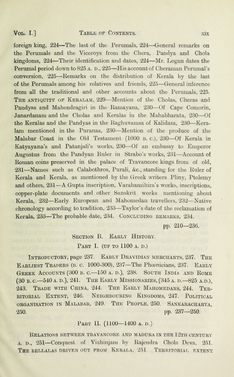 foreign king, 224—The last of the Perumals, 224—General remarks on the Perumals and the Viceroys from the Chera, Pandya and Chola kingdoms, 224—Thieir identification and dates, 224—Mr. Logan dates the Perumal period down to 825 A. D., 225—His account of Cheraman Perumal’s conversion, 225—Bemarks on the distribution of Kerala by the last of the Perumals among his relatives and friends, 225—General inference from all the traditional and other accounts about the Perumals, 225. The antiquity of Keralam, 229—Mention of the Cholas, Cheras and Pandyas and Mahendragiri in the Bamayana, 230—Of Cape Comorin, Janardanam and the Cholas and Keralas in the Mahabharata, 230—Of the Keralas and the Pandyas in the Baghuvamsa of Kalidasa, 230—Kera- 1am mentioned in the Puranas, 230—Mention of the produce of the Malabar Coast in the Old Testament (1000 b. c.), 230—Of Kerala in Katyayana’s and Patanjali’s works, 230—Of an embassy to Emperor Augustus from the Pandyan Buler in Strabo’s works, 231—Account of Boman coins preserved in the palace of Travancore kings from of old, 231—Names such as Calabothros, Purali, &c., standing for the Buler of Kerala and Kerala, as mentioned by the Greek writers Pliny, Ptolemy and others, 231—A Gupta inscription, Varahamihira’s works, inscriptions, copper-plate documents and other Sanskrit works mentioning about Kerala, 232—Early European and Mahomedan travellers, 232—Native chronology according to tradition, 233—Taylor’s date of the reclamation of Kerala, 233--The probable date, 234. Concluding remarks, 234. pp. 210—236. Section B. Early History. Part I. (up to 1100 a. d.) Introductory, page 237. Early Dravidian merchants, 237. The Earliest Traders (b. c. 1000-300), 237—The Phoenicians, 237. Early Greek Accounts (300 b. c.—150 a. d.), 238. South India and Bome (30 B. c.—540 A. D.), 241. The Early Missionaries, (345 a. d.—825 a.d.), 243. Trade with China, 244. The Early Mahomedans, 244. Ter- ritorial Extent, 246. Neighbouring Kingdoms, 247. Political organisation in Malabar, 249. The People, 250. Sankaracharya, 250. pp. 237—250. Part II. (1100—1400 a. d.) BeLATIONS between travancore and MADURA IN THE 12tH CENTURY A. D., 251—Conquest of Vizhinjam by Bajendra Chola Deva, 251. The bellalas driven out from Kerala, 251. Territoriat. extent