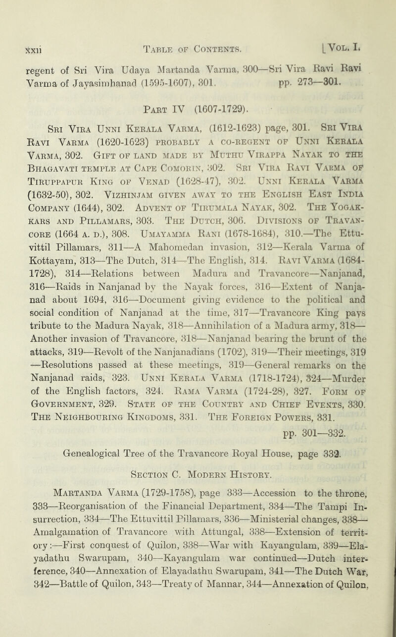 regent of Sri Vira Udaya Martanda Varma, 300—Sri Vira Ravi Ravi Varma of Jayasimhanad (1595-1607), 301. pp. 273—301. Part IV (1607-1729). Sri Vira Unni Kerala Varma, (1612-1623) page, 301. Sri Vira Ravi Varma (1620-1623) probably a co-regent of Unni Kerala Varma, 302. Gift of land made by Muthu Virappa Nayak to the Bhagavati temple at Cape Comorex, 302. Srt Vira Ravi Varma of Tiruppapur King of Venad (1628-47), 302. Unni Ker.ala Varma (1632-50), 302. Vizhinjam given away to the English East India Company (1644), 302. Advent of Tirlmala Nayak, 302. The Yogak- KARS AND Pillamars, 303. The Dutch, 306. Divisions of Travan- CORE (1664 A. D.), 308. Umayamma Rani (1678-1684), 310.—The Ettu- vittil Pillamars, 311—A Mahomedan invasion, 312—Kerala Varma of Kottayam, 313—The Dutch, 314—-The English, 314. Ravi Varma (1684- 1728), 314—Relations between Madura and Travancore—Nanjanad, 316—Raids in Nanjanad by the Nayak forces, 316—Extent of Nanja- nad about 1694, 316—Document giving evidence to the political and social condition of Nanjanad at the time, 317—Travancore King pays tribute to the Madura Nayak, 318—Annihilation of a Madura army, 318— Another invasion of Travancore, 318—Nanjanad bearing the brunt of the attacks, 319—Revolt of theNanjanadians (1702), 319—Their meetings, 319 —Resolutions passed at these meetings, 319—General remarks on the Nanjanad raids, 323. Unni Kerala Varma (1718-1724), 324—Murder of the English factors, 324. Rama Varma (1724-28), 327. Form of Government, 329. State of the Country and Chief Events, 330. The Neighbouring Kingdoms, 331. The Foreign Powers, 331. pp. 301—332. Genealogical Tree of the Travancore Royal House, page 332. Section C. Modern History. Martanda Varma (1729-1758), page 338—Accession to the throne, 333—Reorganisation of the Financial Department, 334—The Tampi In- surrection, 334—The Ettuvittil Pillamars, 336—Ministerial changes, 338— Amalgamation of Travancore with Attungal, 338—Extension of territ- ory :—First conquest of Quilon, 338—War with Kayangulam, 339—Ela- yadathu Swarupam, 340—Kayangulam war continued—Dutch inter- ference, 340—Annexation of Elayadathu Swarupam, 341—The Dutch War, 342—Battle of Quilon, 343—Treaty of Mannar, 344—Annexation of Quilon,