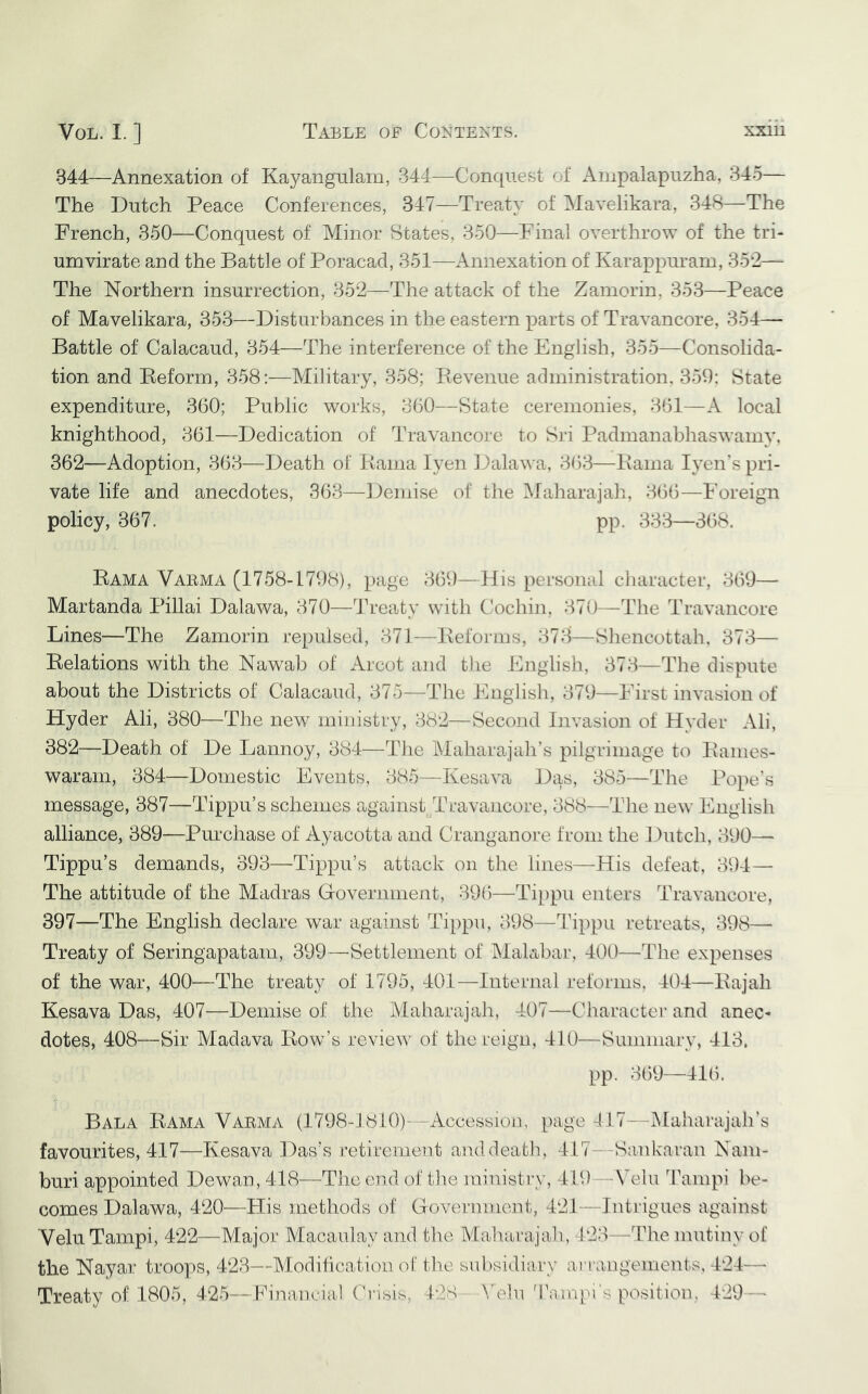 344—Annexation of Kayangulam, 344—Conquest of Anipalapuzha, 345— The Dutch Peace Conferences, 347—Treaty of Mavelikara, 348—The French, 350—Conquest of Minor States, 350—Final overthrow of the tri- umvirate and the Battle of Poracad, 351—Annexation of Kara^jpuram, 35*2— The Northern insurrection, 352—The attack of the Zamorin, 353—Peace of Mavelikara, 353—Disturbances in the eastern parts of Travancore, 354— Battle of Calacaud, 354—The interference of the English, 355—Consolida- tion and Beform, 358:—Military, 358; Eevenue administration, 359: State expenditure, 360; Public works, 360—State ceremonies, 361—A local knighthood, 361—Dedication of Travancore to Sri Padmanabhaswamy, 362—Adoption, 363—Death of Kama lyen Dalawa, 3()3—Kama lyen’s pri- vate life and anecdotes, 363—Demise of the Maharajali, 366—Foreign policy, 367. pp. 333—368. Kama Vakma (1758-1798), page 369—His personal character, 369— Martanda Pillai Dalawa, 370—dh’eaty with Cochi]i, 370—The Travancore Lines—The Zamorin repulsed, 371—Keforins, 373—Sliencottah, 373— Kelations with the Nawab of Arcot and the Englisli, 373—The dispute about the Districts of Calacaud, 375—The English, 379—First invasion of Hyder Ali, 380—The new ministry, 382—Second Invasion of Hyder Ali, 382—Death of De Lannoy, 384—TJie Maharajah’s pilgrimage to Kaines- waram, 384—Domestic Events, 385—Kesava Das, 385—The Pope's message, 387—Tippu’s schemes against/Travancore, 388—The new English alliance, 389—Purchase of Ayacotta and Cranganore from the Dutch, 390— Tippu’s demands, 393—Tippu’s attack on the lines—His defeat, 394— The attitude of the Madras Government, 396—Tippu enters Travancore, 397—The English declare war against Tippu, 398—Tippu retreats, 398— Treaty of Seringapatam, 399—Settlement of Malabar, 400—The expenses of the war, 400—The treaty of 1795, 401—Internal reforms, 404—Kajah Kesava Das, 407—Demise of the Alabarajah, 407—Character and anec- dotes, 408—Sir Madava Kow’s review of the reign, 410—Summary, 413, pp. 369—416. Bala Kama V arm a (1798-1810)--Accession, page 417—Maharajah’s favourites, 417—Kesava Das’s retirement and death, 417—Sankaran Nain- buri appointed Dewan, 418—The end of tlie ministry, 419—Vein dlnnpi be- comes Dalawa, 420—His methods of Government, 421 — Intrigues against Vein Tampi, 422—Major Macaulay and the Maharajah, 423—The mutiny of the Nayar troops, 423—Modification of the subsidiary arrangements, 424— Treaty of 1805, 425—Financial Cri«ib, 128 Yehx '17impi's position, 429 —