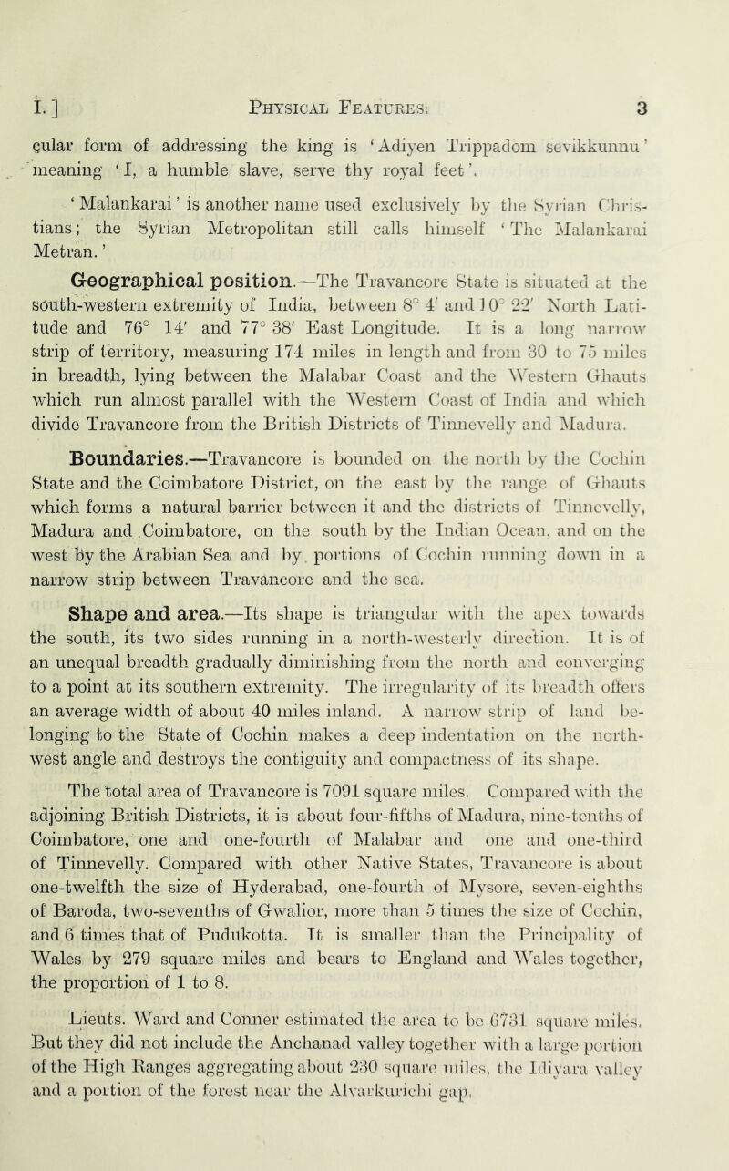 Qular form of addressing the king is ‘ Adiyen Trippadom sevikkunnu ’ meaning ‘I, a humble slave, serve thy royal feet’. ‘ Malankarai ’ is another name used exclusively l^y the Syrian Chris- tians ; the Syrian Metropolitan still calls himself ‘ The Malankarai Metran. ’ Geographical position.—The Travancore State is situated at tlie south-^vestern extremity of India, between 8° 4' and 10' '2-2' Xortli Lati- tude and 76° 14' and 77° 38' East Longitude. It is a long narrow strip of territory, measuring 174 miles in length and from 30 to 75 miles in breadth, lying between the Malabar Coast and the Western Ghauts which run almost parallel with the Western Coast of India and which divide Travancore from the British Districts of Tinnevellv and iNIadura. 4/ Boundaries.—Travancore is bounded on the north by the Cochin State and the Coimbatore District, on the east by the range ot Ghauts which forms a natural barrier between it and the districts of Tinnevelly, Madura and Coimbatore, on the south by the Indian Ocean, and on the west by the Arabian Sea and by portions of Cochin running down in a narrow strip between Travancore and the sea. ShapO and area.—Its shape is triangular with the apex to\\ ards the south, its two sides running in a north-westerly direction. It is of an unequal breadth gradually diminisliing from the north and converging to a point at its southern extremity. The irregularity of its breadth offers an average width of about 40 miles inland. A narrow strip of land be- longing to the State of Cochin makes a deep indentation on the north- west angle and destroys the contiguity and compactness of its shape. The total area of Travancore is 7091 square miles. Compared with the adjoining British Districts, it is about four-fifths of Madura, nine-tenths of Coimbatore, one and one-fourth of Malabar and one and one-third of Tinnevelly. Compared with other Native States, Travancore is about one-twelfth the size of Hyderabad, one-fourth of Mysore, seven-eighths of Baroda, two-sevenths of Gwalior, more than 5 times the size of Cochin, and 6 times that of Pudukotta. It is smaller than the Principality of Wales by 279 square miles and bears to England and Wales together, the proportion of 1 to 8. Lieuts. Ward and Conner estimated the area to be 6731 square miles. But they did not include the Anchanad valley together with a large portion of the High Eanges aggregating about 230 square miles, the Idivani vallcv and a portion of the forest near the Alvarkurichi gap,