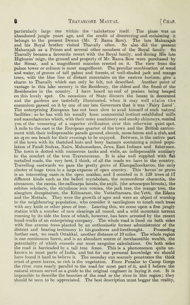 particularly large one within the ‘ nalukettoo ’ itself. The place was an abandoned jungle years ago, and the credit of discovering and reclaiming it belongs to the present Dewan (Mr. T. Kama Bow). The late Maharajah and his Eoyal brother visited Thavally often. So also did the present Maharajah as a Prince and several other members of the Royal family. So Thavally became a favourite resort with the Royal family, and during His late Highness’ reign, the ground and property of Mr. Rama Row were purchased by the Sircar, and a magnificent mansion erected on it. The view from the palace tower or column is most magnificent. The peculiar combination of wood and water, of groves of tall palms and forests, of well-shaded jack and mango trees, with the blue line of distant mountains on the eastern liorizon, give a charm to Thavally which can only be felt, not described. Another point of vantage in this lake scenery is the Residency, the oldest and the finest of the Residencies in the country. I have heard no end of praises being heaped on this lovely spot. On occasions of State dinners the house is decorated and the gardens are tastefully illuminated, when it may well claim the encomium passed on it by one of our late Governors that it was ‘ Fairy Land ’. The enterprising European has not been slow to avail himself of such natural facilities; so he has with his usually keen commercial instinct established mills and manufactories which, with their noisy machinery and smoky chimneys, remind you of the veneering of a superior civilization over this otherwise quiet spot. A mile to the east is the European quarter of the town and the British canton- ment with their indispensable parade ground, church, mess-house and a club, and an Of en sea beach for their evenings to be enjoyed. Between, is the native part of the town with its thatched huts and busy bazaars containing a mixed popu- lation of Pandi Sudras, Nairs, Mahomedans, Jews, East Indians and fishermen. The town is dotted with numerous tanks and wells, an indispensable auxiliary to the comfort of the true Travancorean. It is also well supplied with flat metalled roads, the very best, I think, of all the roads we have in the country. Travelling eastwards we pass the pretty grove of Elampalloorkavoo, the only cluster of huge trees in a large expanse of open country. This ‘ kavoo ’ or grove is an interesting oasis in the open maidan, and I counted in it 129 trees of 17 different kinds such as the belleri myrabolam, the momordicus charantia, the cinnamon, the cassia, the callicarpa lanata, the anjili, (the artocarpus hirsuta), the echites scholaris, the strychnos nux vomica, the jack tree, the mango tree, the alangium decapitatum, the Kilimaram, the Vattathamara, the Vetti, the Edana and the Mottalu. They were the growTh of ages and were an object of worship to the neighbouring population, who consider it sacrilegious to touch such trees with any knife or other piece of iron. Leaving this, we come upon a fine jungly station with a number of new clearings all round, and a wild mountain torrent running by its side the force of which, however, has been arrested by the recent bund-works of an enterprising company. The whole road is fined on both sides with fine avenue trees planted by an enthusiastic former administrator of the district and bearing testimony to his goodness and forethought. Proceeding further east, we reach Ottakkal, another distance of 10 miles. The whole region is one continuous forest, and is an abundant source of inexhaustible w^ealth, the potentiality of which exceeds our most sanguine calculations. On both sides the road is barricaded by a tall tree fence. This is a phenomenon quite un- known in most parts of India, and but for our personal knowledge we should have found it hard to believe it. The noonday sun scarcely penetrates the thick crust of green leaves, so rich is the vegetation. From Punalur to Camp Gorge the river runs nearly parallel to the road for most part of it, and I believe the natural stream served as a guide to the original engineer in laying it out. It is impossible to describe the beauties of the road or the river in this region; they should be seen to be appreciated. The best description must beggar the reality,