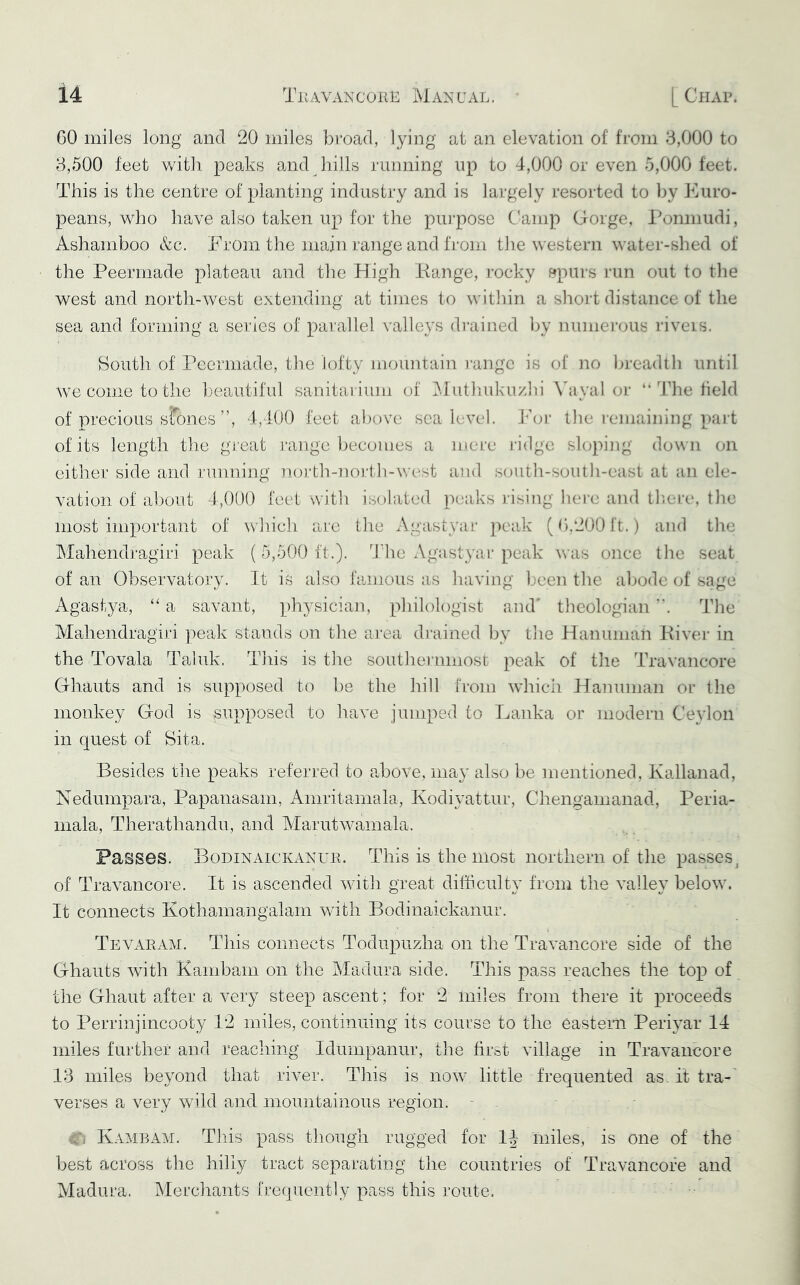 CO miles long and 20 miles bi’oad, lying at an elevation of from 3,000 to 3,500 feet with peaks and hills running up to 4,000 or even 5,000 feet. This is the centre of planting industry and is largely I'esorted to by JMiro- peans, who have also taken up for the purpose Camp Gorge, l^omiiudi, Ashamboo &c. From the main range and from the western water-shed of the Peerniade plateau and the High liange, I’ocky stpurs run out to the west and north-west extending at times to within a shoid distance of the sea and forming a series of parallel valleys di’ained by numerous riveis. South of Peerniade, the lofty mountain I’angc is of no breadth until we come to the ])eautiful sanitai ium of ^dutliuku/ln \4ival or “ The field of precious sfones ”, 4,400 feet above sea level. J^'or the remaining part of its length tlie gi eat range i)ecomes a mere ridge sloping dou n on either side and running north-nortli-west a]id soutli-south-east at an ele- vation of about 4,000 feet with isolated peaks I'ising hem and theia*, the most important of which are the Agastyar peak (0.200 ft. ) and the Mahendragiri peak (5,500 ft.). The Agastyar peak vras once tlie seat of an Observatory. It is also famous as having been the abode of sage x\gastya, ‘‘ a savant, physician, philologist and' theologian . The Mahendragiri peak stands on the aixa di’ained by tlie Haiiunian Fiver in the Tovala Taluk. This is the southernmost peak of tlie Travancore Ghauts and is supposed to be the hill from which Hanuman or the monkey God is supposed to have jumped to Lanka or modern Ceylon in quest of Sita. Besides the peaks referred to aTove, may also be mentioned, Kallanad, Nedumpara, Papanasam, Amritamala, Kodiyattur, Chenganianad, Peria- mala, Therathandu, and Marutwamala. Passes. Bodinaickanur. This is the most northern of the passes^ of Travancore. It is ascended with great difficulty from the valley below. It connects Kothamangalam with Bodinaickanur. Tevaram. This connects Todupuzha on the Travancore side of the Ghauts with Kanibam on the Madura side. This pass reaches the top of the Ghaut after a very steep ascent; for 2 miles from there it proceeds to Perrinjincooty 12 miles, continuing its course to the easteiii Periyar 14 miles further and reaching Idumpanur, the first village in Travancore 13 miles beyond that river. This is now little frequented as. it tra-' verses a very wild and mountainous region. - . Ci Kaai]l\m. This pass though rugged for IJ miles, is one of the best across the hilly tract separating the countries of Travancore and Madura. Merchants fi’eijuently pass this route.