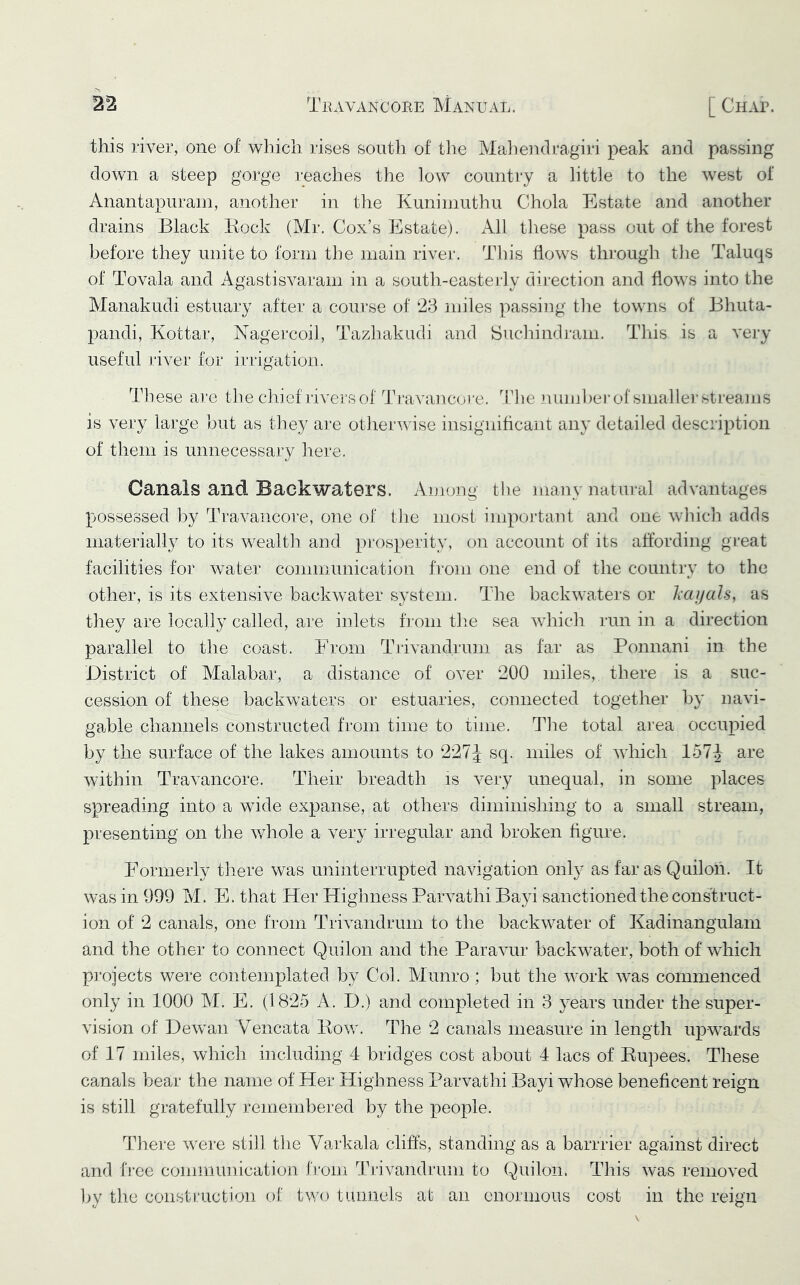 this river, one of which rises south of the Mahendragiri peak and passing down a steep gorge reaches the low country a little to the west of Anantapurain, another in the Kuniniuthu Chola Estate and another drains Black Eocli (Mr. Cox’s Estate). All these pass out of the forest before they unite to form the main river. Tliis flows through tlie Taluqs of Tovala and Agastisvaram in a south-easterly direction and flows into the Manakudi estuary after a course of 23 miles passing tlie towns of Bhuta- pandi, Kottar, Nagercoil, Tazhakudi and Suchindram. This is a very useful river for irrigation. These are tlie chief livers of Travancore. idle number of smallei’streams is very large but as tiiey ai‘e otlierwise insignihcant any detailed description of them is unnecessary liere. Canals and Backwaters. Among the many natural advantages possessed by Travancore, one of tlie most impoi’tant and one winch adds materially to its wealth and prosperity, on account of its affording gi‘eat facilities for water communication from one end of the country to the other, is its extensive backwater system. The backwaters or liciijals, as they are locally called, are inlets from the sea which run in a direction parallel to the coast. From Trivandrum as far as Ponnani in the District of Malabar, a distance of over 200 miles, there is a suc- cession of these backwaters or estuaries, connected together by navi- gable channels constructed from time to time. The total area occupied by the surface of the lakes amounts to 227^ sq. miles of which 157J are within Travancore. Their breadth is very unequal, in some places spreading into a wide expanse, at others diminishing to a small stream, presenting on the v/hole a very irregular and broken figure. Formerly there was uninterrupted navigation onty as far as Quiloh. It was in 999 M. E. that Her Highness Parvathi Bayi sanctioned the cons'truct- ion of 2 canals, one from Trivandrum to the backwater of Kadinangulain and the other to connect Quilon and the Paravur backwater, both of which projects were contemplated by Col. Munro ; but the work was commenced only in 1000 M. E. (1825 A. D.) and completed in 3 years under the super- vision of Dewan Vencata Bow. The 2 canals measure in length upwards of 17 miles, which including 4 bridges cost about 4 lacs of Bupees. These canals bear the name of Her Highness Parvathi Bayi whose beneficent reign is still gratefully remembered by the people. There were still tlie Varkala cliffs, standing as a barrrier against direct and fi-ec communication from Trivandrum to Quilon. This was removed by tlie construction of tv/o tunnels at an enormous cost in the reign
