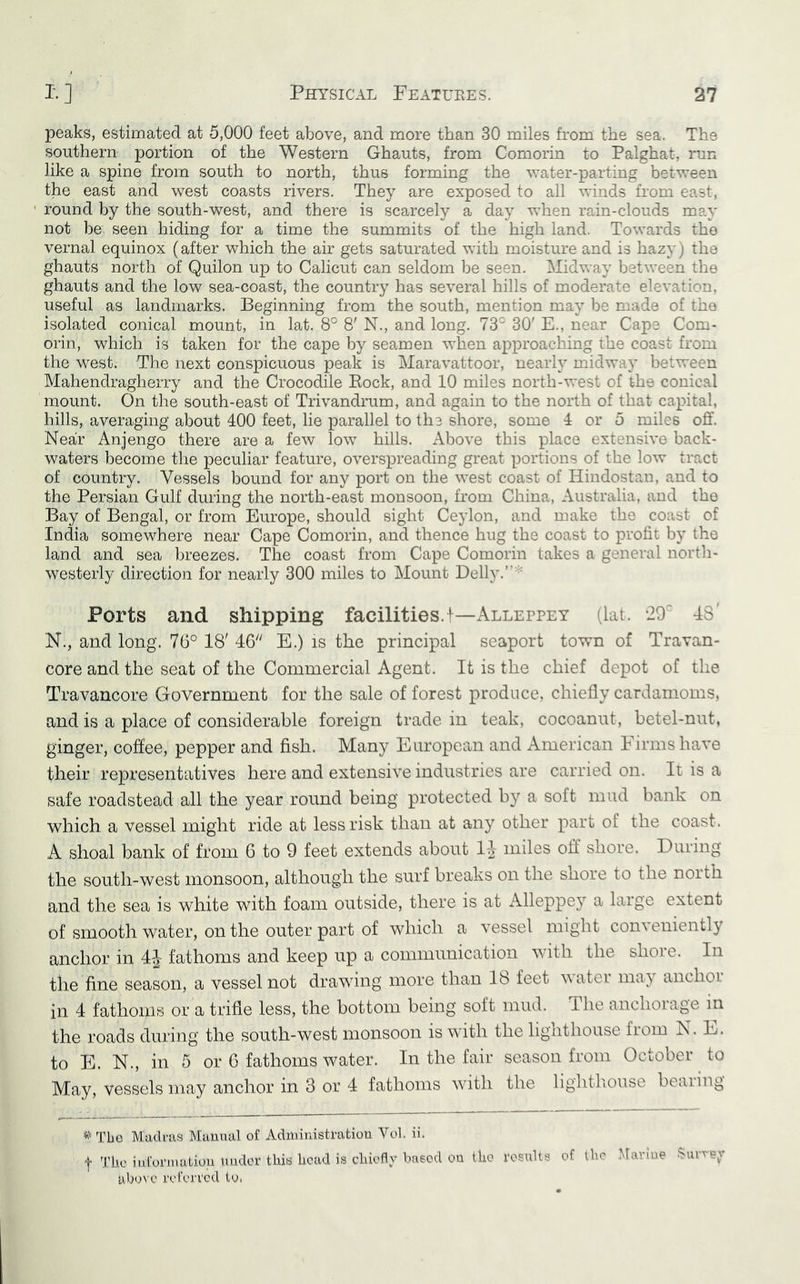 peaks, estimated at 5,000 feet above, and more than 30 miles from the sea. The southern portion of the Western Ghauts, from Comorin to Palghat, run like a spine from south to north, thus forming the water-parting between the east and west coasts rivers. They are exposed to all winds from east, * round by the south-west, and there is scarcely a day when rain-clouds may not be seen hiding for a time the summits of the high land. Towards the vernal equinox (after which the air gets saturated with moisture and is hazy) the ghauts north of Quilon up to Calicut can seldom be seen. Midway between the ghauts and the low sea-coast, the country has several hills of moderate elevation, useful as landmarks. Beginning from the south, mention may be made of the isolated conical mount, in lat. 8° 8' N., and long. 73° 30' E., near Cape Com- orin, which is taken for the cape by seamen when approaching the coast from the west. The next conspicuous peak is Maravattoor, nearly midway between Mahendragherry and the Crocodile Eock, and 10 miles north-west of the conical mount. On the south-east of Trivandrum, and again to the north of that capital, hills, averaging about 400 feet, lie parallel to the shore, some 4 or 5 miles off. Near Anjengo there are a few low hills. Above this place extensive back- waters become the peculiar feature, overspreading great portions of the low tract of country. Vessels bound for any port on the west coast of Hindostan, and to the Persian Gulf during the north-east monsoon, from China, Australia, and the Bay of Bengal, or from Europe, should sight Ceylon, and make the coast of India somewhere near Cape Comorin, and thence hug the coast to profit by the land and sea breezes. The coast from Cape Comorin takes a general nortli- westerly direction for nearly 300 miles to Mount Belly.’'* Ports and shipping facilities.!—Alleppey (lat. 29° 43' N., and long. 76° 18' 46'' E.) is the principal seaport town of Travan- core and the seat of the Commercial Agent. It is the chief depot of the Travancore Government for the sale of forest produce, chiefly cardamoms, and is a place of considerable foreign trade in teak, cocoanut, betel-nut, ginger, coffee, pepper and fish. Many European and American PTrmshave their representatives here and extensive industries are carried on. It is a safe roadstead all the year round being protected by a soft mud bank on which a vessel might ride at less risk than at any other part of the coast. A shoal bank of from 6 to 9 feet extends about 1^- miles off shore. During the south-west monsoon, although the surf breaks on the shore to the noith and the sea is white with foam outside, there is at Alleppey a large extent of smooth water, on the outer part of which a vessel might conveniently anchor in 4J fathoms and keep up a communication with the shore. In the fine season, a vessel not drawing more than 18 feet water may anchor in 4 fathoms or a trifle less, the bottom being soft mud. The anchorage in the roads during the south-west monsoon is with the lignthouse fiom IS. L. to E. N., in 5 or 6 fathoms water. In the fair season from October ^ to May, vessels may anchor in 3 or 4 fathoms with the lightliouse beaiing Tbo Madras Mauual of Administration Vol. ii. t Tile iuforinutiou under this head is chiefly based on the rosuUs of the Maidue Survey uboN C referred to.