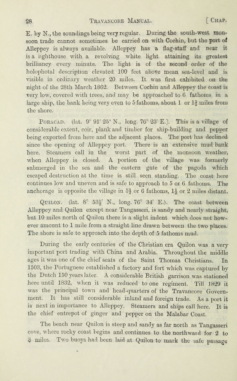 E. by N., the soundings being very regular. During the south-west mon- soon trade cannot sometimes be carried on with Cochin, but the port of Alleppey is always available. Alleppey has a flag-staff and near it is a lighthouse with a revolving white light attaining its greatest brilliancy every minute. The light is of the second order of the holophotal description elevated 100 feet above mean sea-level and is visible in ordinary weather 20 miles. It was first exhibited on the night of the 28th March 1862. Between Cochin and Alleppey the coast is very low, covered with trees, and may be approached to 6 fathoms in a large ship, the bank being very even to 5 fathoms, about 1 or 11 miles from the shore. PoRACAD. (]at. 9° 91'25 N., long. 76° 23'E.). This is a village of considerable extent, coir, plank and timber for ship-building and pepper being exported from here and the adjacent places. The port has declined since the opening of Alleppey port. There is an extensive mud bank here. Steamers call in the worst part of the monsoon Aveather, when Alleppey is closed. A portion of the village was formerly submerged in the sea and the eastern gate of the pagoda which escaped destruction at the time is still seen standing. The coast here continues low and uneven and is safe to approach to 5 or 6 fathoms. The anchorage is opposite the village in 5J or 6 fathoms, IJ or 2 miles distant. Quilon. (lat. 8° 53J' N., long. 76° 34' E.). The coast between Alleppey and Quilon except near Tangasseri, is sandy and nearly straight, but 10 miles north of Quilon there is a slight indent which does not how- ever amount to 1 mile from a straight line drawn between the two places. The shore is safe to approach into the depth of 5 fathoms mud. During the early centuries of the Christian era Quilon was a very important port trading with China and Arabia. Throughout the middle ages it was one of the chief seats of the Saint Thomas Christians. In 1503, the Portuguese established a factory and fort which was captured by the Dutch 150 years later. A considerable British garrison was stationed here until 1832, when it was reduced to one regiment. Till 1829 it was the principal town and head-quarters of the Travancore Govern- ment. It has still considerable inland and foreign trade. As a port it is next in importance to Alleppey. Steamers and ships call here. It is the chief entrepot of ginger and pepper on the Malabar Coast. The beach near Quilon is steep and sandy as far north as Tangasseri cove, v/here rocky coast begins and continues to the northward for 2 to 3 miles. Two buoys had been laid at Quilon to mark the safe passage