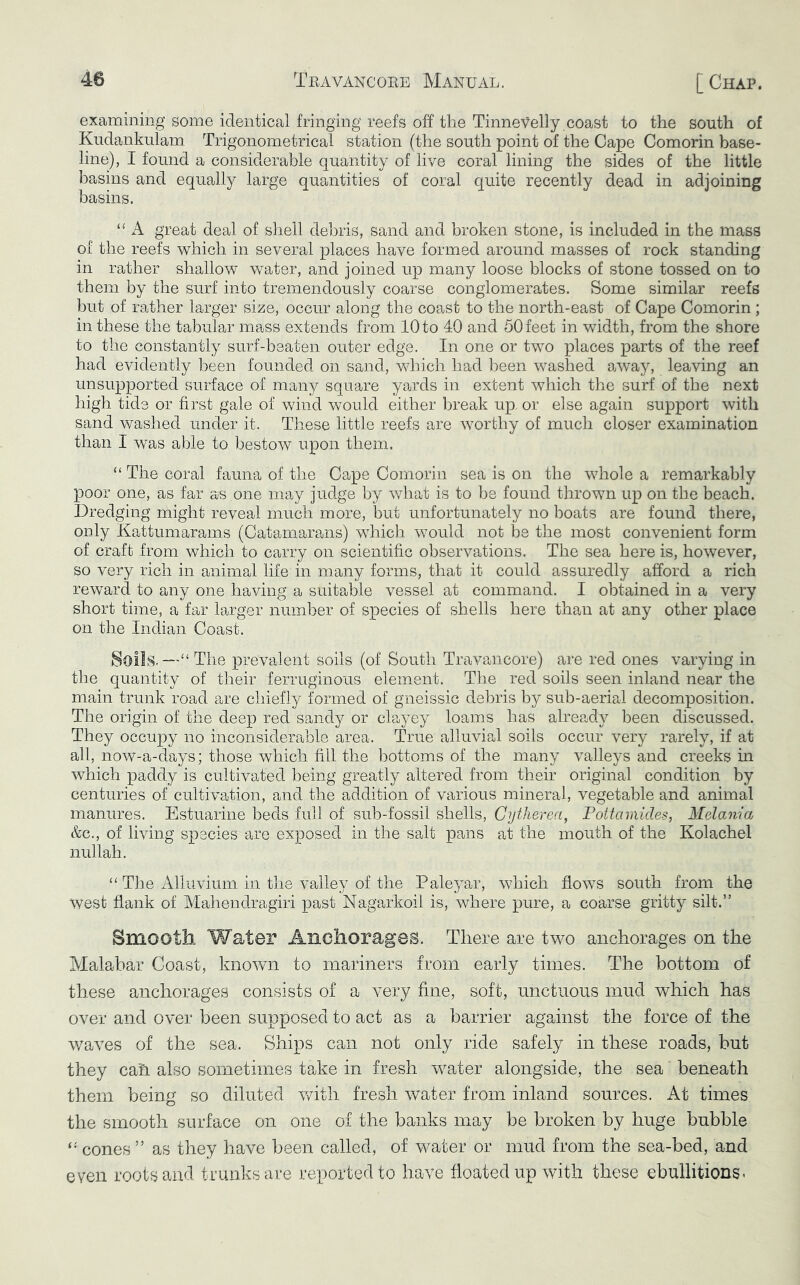 examining some identical fringing reefs off the Tinnevelly coast to the south of Kudankulam Trigonometrical station (the south point of the Cape Comorin base- line), I found a considerable quantity of live coral lining the sides of the little basins and equally large quantities of coral quite recently dead in adjoining basins. A great deal of shell debris, sand and broken stone, is included in the mass of the reefs which in several places have formed around masses of rock standing in rather shallow water, and joined up many loose blocks of stone tossed on to them by the surf into tremendously coarse conglomerates. Some similar reefs but of rather larger size, occur along the coast to the north-east of Cape Comorin ; in these the tabular mass extends from 10 to 40 and 50 feet in width, from the shore to the constantly surf-beaten outer edge. In one or two places parts of the reef had evidently been founded on sand, Vvdiich had been washed away, leaving an unsupported surface of many square yards in extent which the surf of the next high tide or first gale of wind would either l^reak up, or else again support with sand washed under it. These little reefs are worthy of much closer examination than I was able to bestow upon them. “ The coral fauna of the Cape Comorin sea is on the whole a remarkably poor one, as far as one may judge by what is to he found thrown up on the beach. Dredging might reveal much more, but unfortunately no boats are found there, only Kattumarams (Catamarans) which would not be the most convenient form of craft from which to carry on scientific observations. The sea here is, however, so very rich in animal life in many forms, that it could assuredly afford a rich reward to any one having a suitable vessel at command. I obtained in a very short time, a far larger number of species of shells here than at any other place on the Indian Coast. 8oiIs.—“ The prevalent soils (of South Travancore) are red ones varying in the quantity of their ferruginous element. The red soils seen inland near the main trunk road are chiefly formed of gneissic debris by sub-aerial decomposition. The origin of the deep red sandy or clayey loams has already been discussed. They occupy no inconsiderable area. True alluvial soils occur very rarely, if at all, now-a-days; those which fill the bottoms of the many valleys and creeks ui which paddy is cultivated being greatly altered from their original condition by centuries of cultivation, and the addition of various mineral, vegetable and animal manures. Estuarine beds full of sub-fossil shells, Cytherea, Pottamides, Melania &c., of living species are exposed in the salt pans at the mouth of the Kolachel nullah. “ The Alluvium in the valley of the Paleyar, which flows south from the west flank of Mahendragiri past Nagarkoil is, where pure, a coarse gritty silt.” Smooth Water Anohorages. There are two anchorages on the Malabar Coast, known to mariners from early times. The bottom of these anchorages consists of a very fine, soft, unctuous mud which has over and over been supposed to act as a barrier against the force of the waves of the sea. Ships can not only ride safely in these roads, hut they can also sometimes take in fresh w^ater alongside, the sea' beneath them being so diluted with fresh water from inland sources. At times the smooth surface on one of the banks may be broken by huge bubble cones ” as they have been called, of water or mud from the sea-bed, and even roots and trunks are reported to have floated up with these ebullitions-
