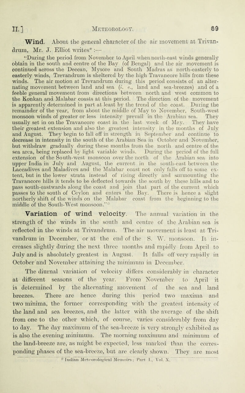 Wind. About the general character of the air movement at Trivan- drum, Mr. J. Elliot writes^ :— “During the period from November to April when north-east winds generally obtain in the south and centre of the Bay (of Bengal) and the air movement is continued across the Deccan, Mysore and South Madras as north-easterly to easterly winds, Trevandrum is sheltered by the high Travancore hills from these winds. The air motion at Trevandrum during this period consists of an alter- nating movement between land and sea (?. e., land and sea-breezes) and of a feeble general movement from directions between north and west common to the Konkan and Malabar coasts at this period. The direction of the movement is apparently determined in part at least by the trend of the coast. During the remainder of the year, from about the middle of May to November, South-west monsoon winds of greater or less intensity prevail in the Arabian sea. They usually set in on the Travancore coast in the last week of May. They have their greatest extension and also the greatest intensity in the months of July and August. They begin to fall off in strength in Septeml^er and continue to decrease in intensity in the south of the Arabian Sea in October and November, but withdraw gradually during these months from the north and centre of the sea area, being replaced by light variable winds. Dming the period of the full extension of the South-west monsoon over the north of the Arabian sea into upper India in July and August, the current in the south-east between the Laccadives and Maladives and the Malabar coast not only falls off' to some ex- tent, but in the lower strata instead of rising directly and surmounting the Travamcore hills it tends to be deflected towards the south b} these hills and to pass south-eastwards along the coast and join that part of the current which passes to the south of Ceylon and enters the Bay. There is hence a slight northerly shift of the winds on the Malabar coast from the l^eginning to the middle of the South-West monsoon.”' Variation of wind velocity. Tlie annual variation in the strength of the winds in the south and centre of the Arabian sea is reflected in the winds at Trivandrum. The air movement is least at Tri- vandrum in December, or at the end of the S. ^Y. monsoon. It in- creases slightly during the next three months and rapidly from April to July and is absolutely greatest in August. It falls off very rapidly in October and November attaining the minimum in Deceml^er. The diurnal variation of velocity differs considerably in character at different seasons of the year. Erom November to April it is determined by the alternating movement of the sea and land breezes. There are hence during this period two maxima and ■ two minima, the former corresponding wflth the greatest intensity of the land and sea breezes, and the latter with the average of the shift from one to the other which, of course, varies considerably from day to day. The day maximum of the sea-breeze is very strongly exhibited as is also the evening minimum. The morning maximum and minimum of the land-breeze are, as might be expected, less marked than tlie corres- ponding phases of the sea-breeze, but are clearly shown. They are most