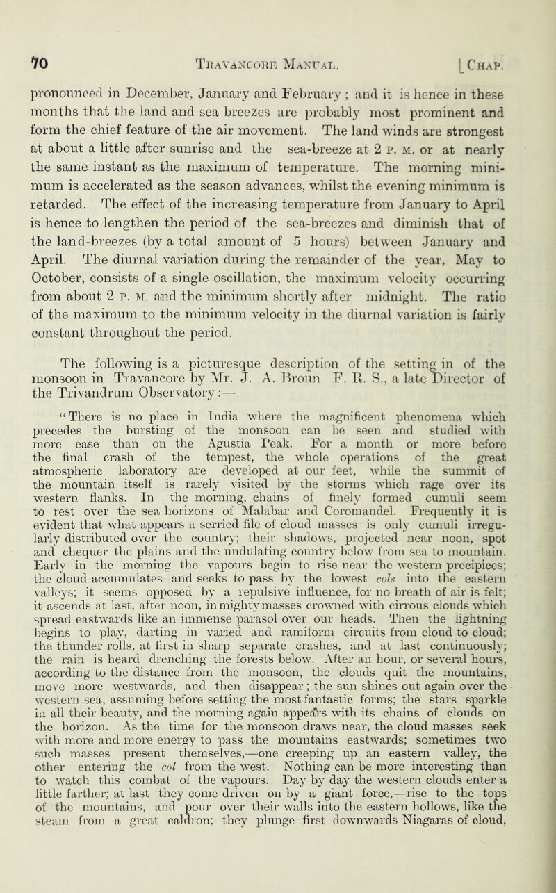 pronounced in December, January and February ; and it is hence in these months that the land and sea breezes are probably most prominent and form the chief feature of the air movement. The land winds are strongest at about a little after sunrise and the sea-breeze at 2 p. m. or at nearly the same instant as the maximum of temperature. The morning mini- mum is accelerated as the season advances, whilst the evening minimum is retarded. The effect of the increasing temperature from January to April is hence to lengthen the period of the sea-breezes and diminish that of the land-breezes (by a total amount of 5 hours) between January and April. The diurnal variation during the remainder of the year, May to October, consists of a single oscillation, the maximum velocity occurring from about 2 p. M. and the minimum shortly after midnight. The ratio of the maximum to the minimum velocity in the diurnal variation is fairly constant throughout the period. The following is a picturesque description of the setting in of the monsoon in Travancore by Mr. J. A. Broun F. E. S., a late Director of the Trivandrum Observatory :— “ There is no place in India where the magnificent phenomena which precedes the bursting of the monsoon can be seen and studied with more ease than on the Agustia Peak. For a month or more before the final crash of the tempest, the whole operations of the great atmospheric laboratory are developed at our feet, while the summit of the mountain itself is rarely visited by the storms which rage over its western flanks. In the morning, chains of finely formed cumuli seem to rest over the sea horizons of Malabar and Coromandel. Frequently it is evident that what appears a serried file of cloud masses is only cumuli irregu- larly distributed over the country; their shadows, projected near noon, spot and chequer the plains and the undulating country below from sea to mountain. Early in the morning the vapours begin to rise near the western precipices; the cloud accumulates and seeks to pass l^y the lowest cols into the eastern valleys; it seems opposed by a repulsive influence, for no breath of air is felt; it ascends at last, after noon, in mighty masses crowned with cirrous clouds which spread eastwards like an immense parasol over our heads. Then the lightning begins to jolay, darting in varied and ramiform circuits from cloud to cloud; the thunder rolls, at first in sharp separate crashes, and at last continuously; the rain is heard drenching the forests below. After an hour, or several hours, according to the distance from the monsoon, the clouds quit the mountains, move more westwards, and then disappear; the sun shines out again over the western sea, assuming before setting the most fantastic forms; the stars sparkle in all their beauty, and the morning again appefc with its chains of clouds on the horizon. As the time for the monsoon draws near, the cloud masses seek with more and more energy to pass the mountains eastwards; sometimes two such masses present themselves,—one creeping up an eastern valley, the other entering the col from the west. Nothing can be more interesting than to watch this combat of the vapours. Day by day the western clouds enter a little farther; at last they come driven on by a giant force,—rise to the tops of the mountains, and pour over their walls into the eastern hollows, like the steam from a great caldron; they plunge first downwards Niagaras of cloud.