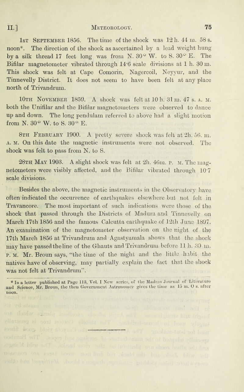 1st September 1856. The time of the shock was 12 h. 44 m. 58 s. noon*. The direction of the shock as ascertained by a lead weight hung by a silk thread 17 feet long was from N. 30*^ W. to S. 30^ E. The Bifilar magnetometer vibrated through 14'6 scale divisions at 1 h. 30 m. This shock was felt at Cape Comorin, Nagercoil, Neyyur, and the Tinnevelly District. It does not seem to have been felt at any place north of Trivandrum. 10th November 1859. A shock was felt at 10 h. 31 m. 47 s. a. m. both the Unifilar and the Bifilar magnetometers were observed to dance up and down. The long pendulam referred to above had a slight motion from N. 30^ W. to S. 30^ E. 8th February 1900. A pretty severe shock was felt at 2h. 56. m. A. M. On this date the magnetic instruments were not observed. The shock was felt to pass from N. to S. 28th May 1903. A slight shock was felt at 2]i. 46m, p. m. The mag- netometers were visibly affected, and the Bifilar vibrated through 10'7 scale divisions. Besides the above, the magnetic instruments in the Observatory have often indicated the occurrence of earthquakes elsewhere but not felt in Travancore, The most important of such indications were those of the shock that passed through the Districts of Madura and Tinnevelly on March 17th 1856 and the famous Calcutta earthquake of 12th June 1897. An examination of the magnetometer observation on the night of the 17th March 1856 at Trivandrum and Agastyamala shows that the shock may have passed the line of the Ghauts and Trivandrum before 11 h. 30 m. p. M. Mr. Broun says, “the time of the night and the little habit the natives have of observing, may partially explain the fact that the shock was not felt at Trivandrum”. ^ lu a letter published at Page 113, Vol. I New series, ol the Matlras Jourtial of Literature and Science, Mr. Broun, the then Goverumeat Astronomer gives the time as 15 m. 0 s. after noon.