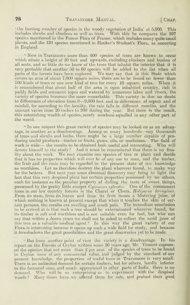 ‘ tlie JimitiDg number of species in the woody vegetation of India’ at 5,000. This includes shrubs and climbers as well as trees. With this- he compares the 397 species mentioned in the Forest Flora of France, which includes many quite small plants, and the 134 species mentioned in Hooker’s Student’s Flora, as occurring in England. “ Now in Travancore more than 600 species of trees are known to occur which attain a height of 20 feet and upwards, excluding climbers and bushes of all sorts, and so little do we know of the trees that inhabit the interior that it is very probable that another 50 to 60 species will be added to the list when all parts of the forests have been explored. We may say that in this State which covers an area of about 7,000 square miles, there are to be found no fewer than 700 kinds of trees or one new kind of tree for every 10 square miles. When it is remembered that about half of the area is open inhabited country, rich in paddy fields and cocoanut topes and watered by numerous lakes and rivers, the variety of species becomes the more remarkable. This variety is due no doubt to differences of elevation from 0—9,000 feet and to differences of aspect and of rainfall, for according to tlie locality, the rain falls in different months, and the amount varies from 20 inches to 300 during the year. But there is the result, this astonishing wealth of species, surely nowhere equalled in any other part of the world. “ In one respect this grerd variety of species may be looked on as an advan- tage, in another as a disadvantage. Among so many hundreds—nay thousands of trees and shrubs and herbs, there might be a large number capable of pro- ducing useful products—timber or fruits, gums, oils, or medicines. The field of wmrk is wide— the results to l^e obtained both useful and interesting. Who will devote himself to the study? And it must be remembered that there is no fina- lity about the work. We may examine one species of tree or plant and decide that it has no properties which will ever be of any use to man, and the timber, the fruit and the resin may be regarded in the present state of our knowledge as worthless. Let us therefore destroy the plant wherever found, to make way for the betters. But next year some chemical discovery may bring to light the fact that this very despised plant has certain properties possessed by no others, such for instance as the peculiar property of dulling the taste of sweet things, possessed by the pretty little creeper Cymuenia sijlvestre. One of the commonest trees in our low country forests is the Charei or Chera, HoUrjarna ferruginea. From its stem, from its leaves and from its fruit issues a blistering juice, of which nothing is known at present except that wdien it touches the skin of cer- tain persons, the results are swelling and much pain. The immediate conclusion to ])e arrived at is that such a tree should be exterminated wherever found, for its timber is soft and v/orthless and is not suitable even for fuel, but who can say that within a dozen years we shall not be asked to collect the acrid juice of tliis tree as a valuaide medical agent ? In this way the great variety of our Flora is interesting because it opens up such a wide field for study, and because it foreshadows the great possibilities and the great discoveries yet to be made. “ But from another point of view the variety is a disadvantage. In his report on the Forests of Ceylon written some 20 years ago, Mr. Vincent express- ed the opinion that not more than 2 per cent of the species of trees to be found in Ceylon were of any commercial value, and judged by the standard of our present knowledge, the proportion of useful trees in Travancore is very small. There is an unlinhted demand for certain timbers, but for others, hardly inferior to the favoured ones, and much, appreciated in other parts of India, there is no dcmajjd. Who will be so enterprising as to experiment with the despised woods? Maiiy times have we offeJ’ed them for sale, and praised their good