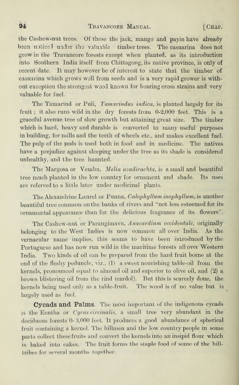 the Cashew-nut trees. Of these the jack, mango and payin have already been nobicei under ohe valuable timber trees. The casuarina does not grow in the Travancore forests except when planted, as its introduction into Southern India itself from Chittagong, its native province, is only of recent date. It may hov/ever be of interest to state that the timber of casuarina which grows well from seeds and is a very rapid grower is with- out exception the strongest wood known for bearing cross strains and very valuable for fuel. The Tamarind or Puli, Taniarindus indica, is planted largely for its fruit ; it also runs wild in the dry forests from 0-2,000 feet. This is a graceful avenue tree of slow growth but attaining great size. The timber which is hard, heavy and durable is converted to many useful purposes in building, for mills and the teeth of wheels etc., and makes excellent fuel. The pulp of the pods is used both in food and in medicine. The natives have a prejudice against sleeping under the tree as its shade is considered unhealthy, and the tree haunted. The Margosa or Vembu, Mella amdirachta, a small and beautiful tree much planted in the low country for ornament and shade. Its uses are referred to a little later under medicinal plants. The Alexandrine Laurel or Punna, is another beautiful tree common on the banks of rivers and “not less esteemed for its ornamental appearance than for the delicious fragrance of its flownrs”. /■ The Cashew’-nut or Parangimavu, Anacardmm occidentale, originally belonging to the West Indies is now’^ common all over India. As the vernacular name implies, this seems to have been introduced by the Portuguese and has now run wdld in the maritime forests all over Western India. Two kinds of oil can be prepared from the hard fruit borne at the end of the fleshy peduncle, viz., (1) a sw^eet nourishing table-oil from the kernels, pronounced equal to almond oil and superior to olive oil, and (2) a brown blistering oil from the rind (cardol). But this is scarcely done, the kernels being used only as a table-fruit. The wood is of no value but is largely used as fuel. Cycads and Palms. The most important of the indigenous cycads is the Eentha or Cycas circinalis, a small tree very abundant in the deciduous forests 0- B,000 feet. It produces a good abundance of spherical fruit containing a kernel. The hillmen and the low country people in some parts collect these fruits and convert the kernels into an insipid flour which is baked into cakes. The fruit forms the staple food of some of the hill- tribes for several months togetbei-.