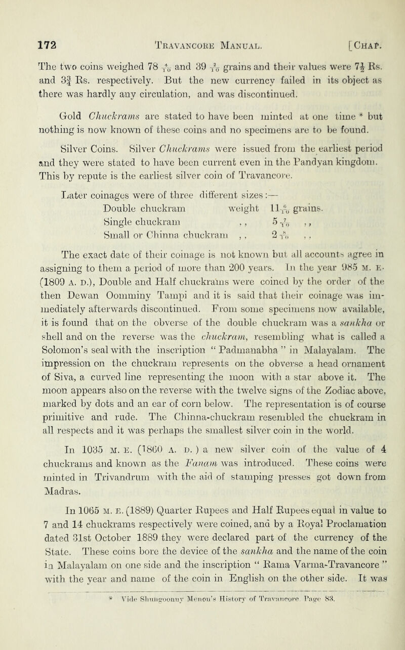 The two coins weighed 78 and 39 -^o grains and their values were 7J Rs. and 3f Rs. respectively. But the new currency failed in its object as there was hardly any circulation, and was discontinued. Gold Chuckrams are stated to have been minted at one time but nothing is now known of these coins and no specimens are to be found. Silver Coins. Silver Chuckra'rns were issued from the earliest period and they were stated to have been current even in the Pandyan kingdom. This by repute is the earliest silver coin of Travancoj-e. Later coinages were of three different sizes :— Double chuckram weight 11 grains. Single chuckram ,, 5 ,, Small or Chinna chuckram , , 2 to , . The exact date of their coinage is not known but aJl account'^ agree in assigning to them a period of more than 200 years, bi the year 985 m. e- (1809 A. D.), Double and Half chuckrams were coined by the order of the then Dewan Oomminy Tampi and it is said that their coinage was im- mediately afterwards discontinued. From some specimens now available, it is found that on the obverse of the double chuckram was a scuiklia or shell and on the reverse was the clmckrcun, resembling what is called a Solomon’s seal with the inscription “ Padmanabha ” in Malayalam. The impression on the chuckram represents on the obverse a head ornament of Siva, a curved line representing the moon with a star above it. The moon appears also on the reverse with the twelve signs of the Zodiac above, marked by dots and an ear of corn below. The representation is of course primitive and rude. The Chinna-chuckram resembled the chuckram in all respects and it was perhaps the smallest silver coin in the world. In 1035 M. E. (1860 a. :d. ) a new silver coin of the value of 4 chuckrams and known as the Fanam was introduced. These coins were minted in Trivandrum with the aid of stamping presses got down from. Madras. In 1065 M. E. (1889) Quarter Rupees and Half Rupees equal in value to 7 and 14 chuckrams respectively were coined, and by a Royal Proclamation dated 31st October 1889 they were declared part of the currency of the State. These coins bore the device of the sankha and the name of the coin in Malayalam on one side and the inscription “ Rama Varma-Travancore ” with the year and name of the coin in English on the other side. It w^as ■* Sbuiie’oonii}' Menou’^ Histor'v of Travanooro T'asre