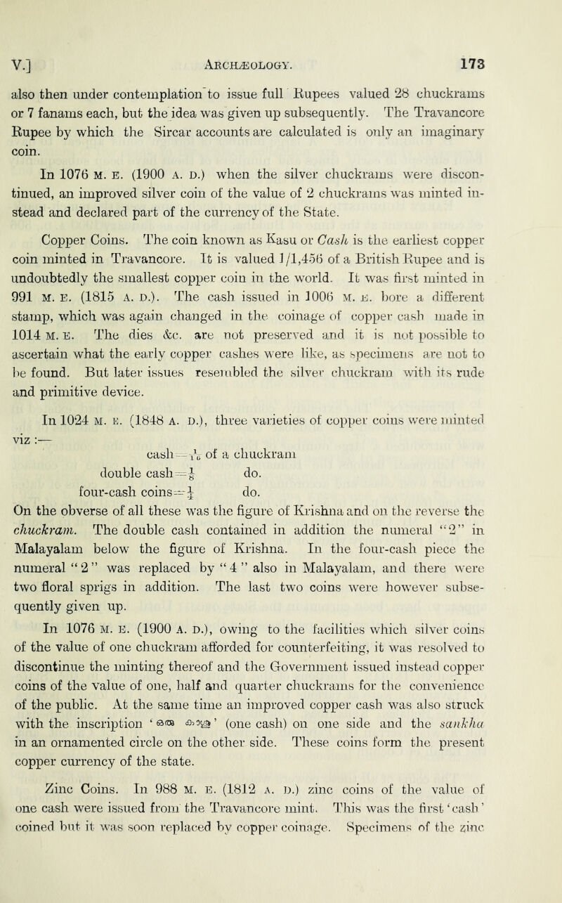 also then under contemplation to issue full Kupees valued 28 chuckrains or 7 fanams each, but the idea was given up subsequently. The Travancore Rupee by which the Sircar accounts are calculated is only an imaginary coin. In 1076 M. E. (1900 a. d.) when the silver chuckrams were discon- tinued, an improved silver coin of the value of 2 chuckrams was minted in- stead and declared part of the currency of the State. Copper Coins. The coin known as Kasu or Casio is the earliest copper coin minted in Travancore. It is valued 1 /1,456 of a British Rupee and is undoubtedly the smallest copper coin in the world. It was first minted in 991 M. E. (1815 A. D.). The cash issued in 1006 m. e. bore a different stamp, which was again changed in the coinage of copper cash made in 1014 M. E. The dies &c. are not preserved and it is not possible to ascertain what the early copper cashes were like, as specimens are not to be found. But later issues resembled the silver chuckram with its rude and primitive device. In 1024 M. E. (1848 A. D.), three varieties of copper coins were iiiinted viz :— cash—T(i of a chuckram double cash ^^ J do. four-cash coins—J do. On the obverse of all these was the figure of Krishna and on the reverse the chuckram. The double cash contained in addition the numeral “2” in Malayalam below the figure of Krishna. In the four-cash piece the numeral “2” was replaced by “4” also in Malayalam, and there were two floral sprigs in addition. The last two coins were however subse- quently given up. In 1076 M. E. (1900 A. n.), owing to the facilities which silver coins of the value of one chuckram afforded for counterfeiting, it was resolved to discontinue the minting thereof and the Government issued instead copper coins of the value of one, half and quarter chuckrains for the convenience of the public. At the same time an improved copper cash was also struck with the inscription ‘ c9.o^’ (one cash) on one side and the sanklia in an ornamented circle on the other side. These coins form the present copper currency of the state. Zinc Coins. In 988 M. E. (1812 a. d.) zinc coins of the value of one cash were issued from the Travancore mint. Idris was the first ‘cash ’ coined but it was soon replaced by copper coinage. Specimens of the zinc