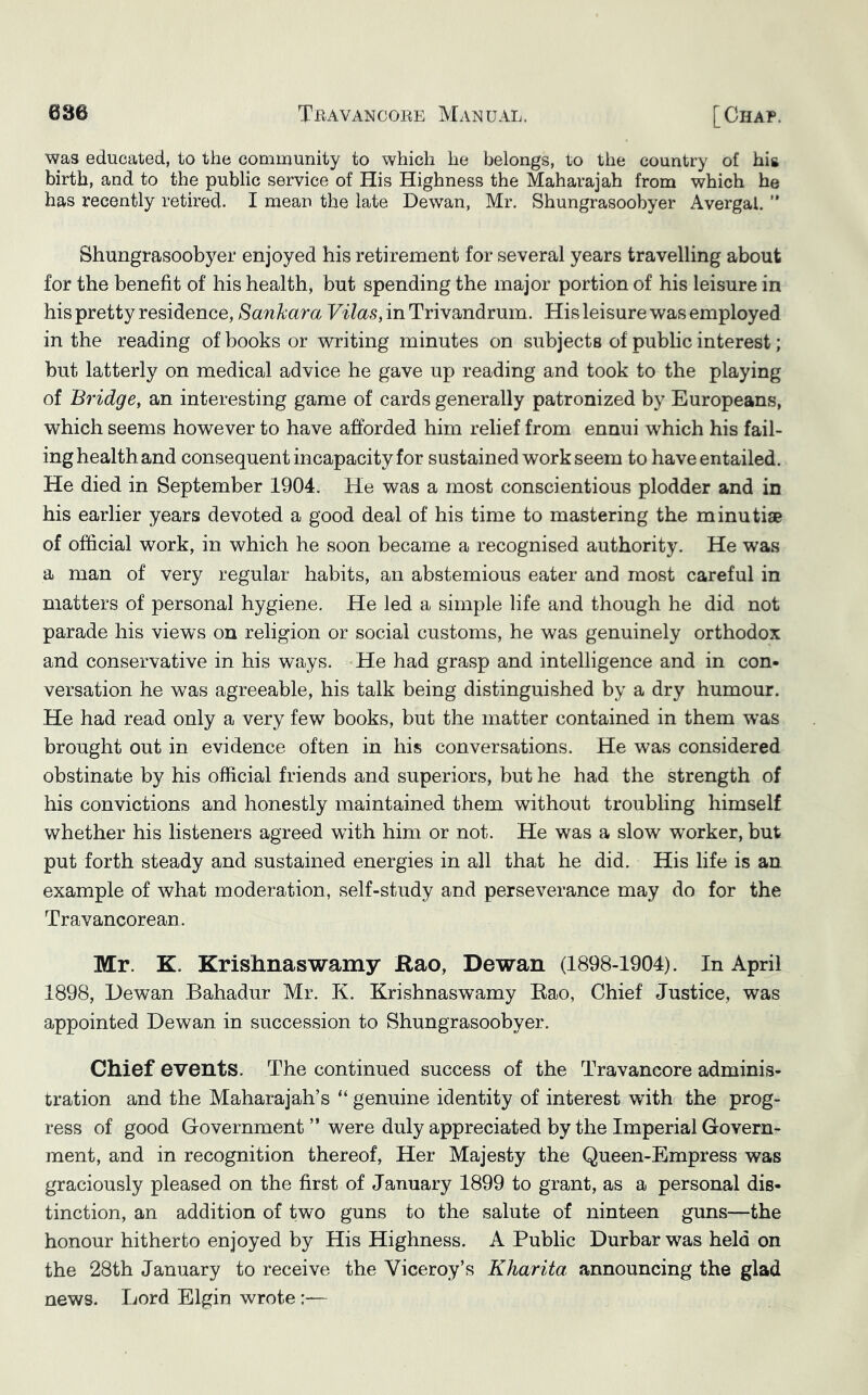 was educated, to the community to which he belongs, to the country of hig birth, and to the public service of His Highness the Maharajah from which he has recently retired. I mean the late Dewan, Mr. Shungrasoobyer Avergal. ” Shungrasoobyer enjoyed his retirement for several years travelling about for the benefit of his health, but spending the major portion of his leisure in his pretty residence, Sankara Vilas, in Trivandrum. His leisure was employed in the reading of books or writing minutes on subjects of public interest; but latterly on medical advice he gave up reading and took to the playing of Bridge, an interesting game of cards generally patronized by Europeans, which seems however to have afforded him relief from ennui which his fail- ing health and consequent incapacity for sustained work seem to have entailed. He died in September 1904. He was a most conscientious plodder and in his earlier years devoted a good deal of his time to mastering the minutiae of official work, in which he soon became a recognised authority. He was a man of very regular habits, an abstemious eater and most careful in matters of personal hygiene. He led a simple life and though he did not parade his views on religion or social customs, he was genuinely orthodox and conservative in his ways. He had grasp and intelligence and in con- versation he was agreeable, his talk being distinguished by a dry humour. He had read only a very few books, but the matter contained in them was brought out in evidence often in his conversations. He was considered obstinate by his official friends and superiors, but he had the strength of his convictions and honestly maintained them without troubling himself whether his listeners agreed with him or not. He was a slow worker, but put forth steady and sustained energies in all that he did. His life is an example of what moderation, self-study and perseverance may do for the Travancorean. Mr. K. Krishnaswamy Rao, Dewan (1898-1904). In April 1898, Dewan Bahadur Mr. K. Krishnaswamy Rao, Chief Justice, was appointed Dewan in succession to Shungrasoobyer. Chief events. The continued success of the Travancore adminis- tration and the Maharajah’s “ genuine identity of interest with the prog- ress of good Government ” were duly appreciated by the Imperial Govern- ment, and in recognition thereof. Her Majesty the Queen-Empress was graciously pleased on the first of January 1899 to grant, as a personal dis- tinction, an addition of two guns to the salute of ninteen guns—the honour hitherto enjoyed by His Highness. A Public Durbar was held on the 28th January to receive the Viceroy’s KJiarita, announcing the glad news. Lord Elgin wrote:—