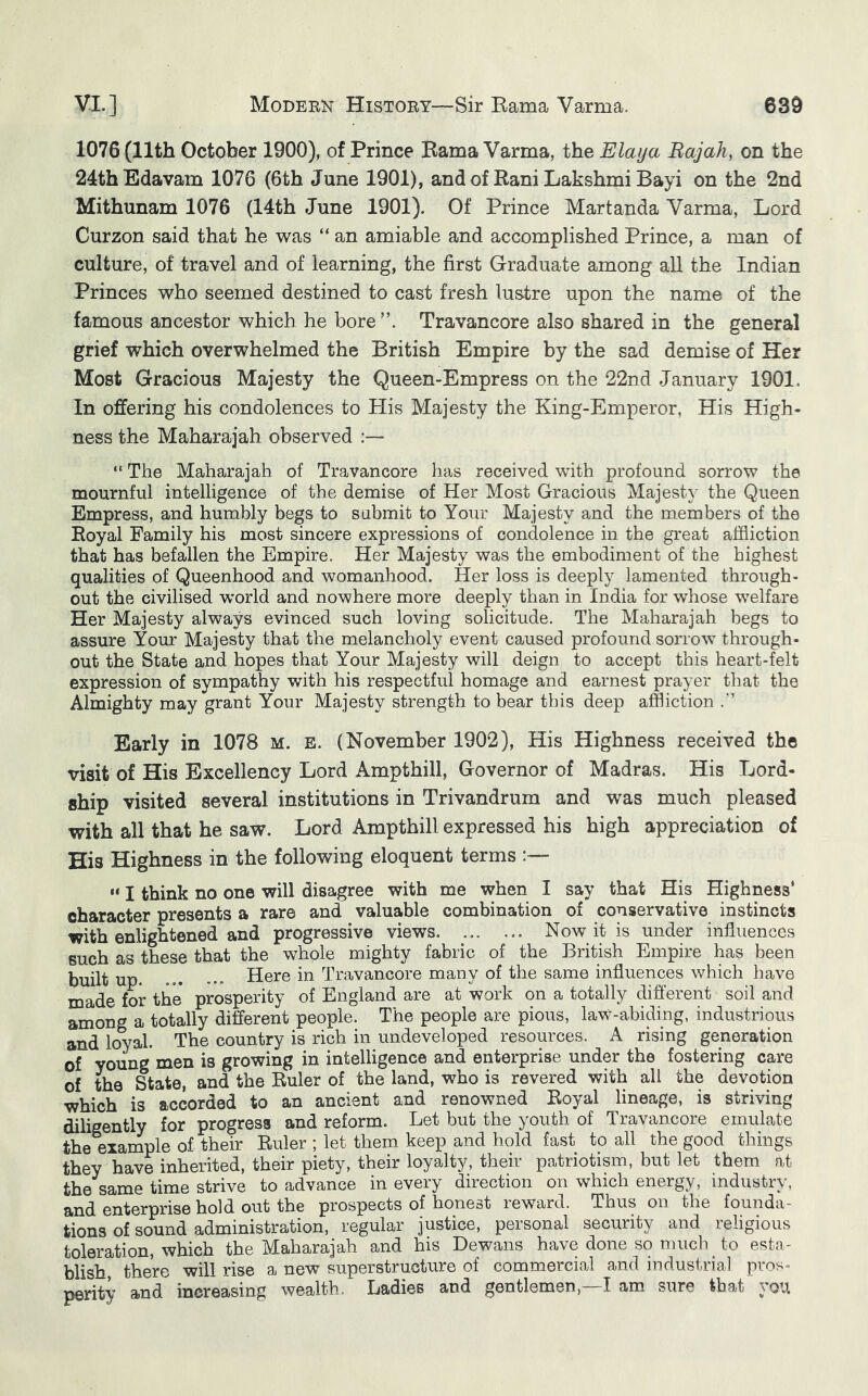 1076 (11th October 1900), of Prince Bama Varma, the Elaya Bajah, on the 24thEdavam 1076 (6th June 1901), and of Rani Lakshmi Bayi on the 2nd Mithunam 1076 (14th June 1901). Of Prince Martanda Varma, Lord Curzon said that he was “ an amiable and accomplished Prince, a man of culture, of travel and of learning, the first Graduate among all the Indian Princes who seemed destined to cast fresh lustre upon the name of the famous ancestor which he bore Travancore also shared in the general grief which overwhelmed the British Empire by the sad demise of Her Most Gracious Majesty the Queen-Empress on the 22nd January 1901. In offering his condolences to His Majesty the King-Emperor, His High- ness the Maharajah observed “ The Maharajah of Travancore has received with profound sorrow the mournful intelligence of the demise of Her Most Gracious Majesty the Queen Empress, and humbly begs to submit to Your Majesty and the members of the Royal Family his most sincere expressions of condolence in the great affliction that has befallen the Empire. Her Majesty was the embodiment of the highest qualities of Queenhood and womanhood. Her loss is deeply lamented through- out the civilised w’orld and nowhere more deeply than in India for whose welfare Her Majesty always evinced such loving solicitude. The Maharajah begs to assure Your Majesty that the melancholy event caused profound sorrow through- out the State and hopes that Your Majesty will deign to accept this heart-felt expression of sympathy with his respectful homage and earnest prayer that the Almighty may grant Your Majesty strength to bear this deep affliction Early in 1078 m. e. (November 1902), His Highness received the visit of His Excellency Lord Ampthill, Governor of Madras. His Lord- ship visited several institutions in Trivandrum and was much pleased with all that he saw. Lord Ampthill expressed his high appreciation of His Highness in the following eloquent terms “ I think no one will disagree with me when I say that His Highness* character presents a rare and valuable combination of conservative instincts with enlightened and progressive views Now it is under infiuences such as these that the whole mighty fabric of the British Empire has been built up Here in Travancore many of the same influences which have made for the prosperity of England are at work on a totally different soil and among a totally different people. The people are pious, law-abiding, industrious and loyal. The country is rich in undeveloped resources. A rising generation of young men is growing in intelligence and enterprise under the fostering care of the State, and the Ruler of the land, who is revered with all the devotion which is accorded to an ancient and renowned Royal lineage, is striving diligently for progress and reform. Let but the youth of Travancore emulate the exarnple of their Ruler ; let them keep and hold fast to all the good things they have inherited, their piety, their loyalty, their patriotism, but let them at the same time strive to advance in every direction on which energy, industry, and enterprise hold out the prospects of honest reward. Thus on the founda- tions of sound administration, regular justice, personal security and religious toleration, which the Maharajah and his Dewans have done so much_ to esta- blish, there will rise a new superstructure of commercial and industrial pros- perity and increasing wealth. Ladies and gentlemen,—I am sure that you