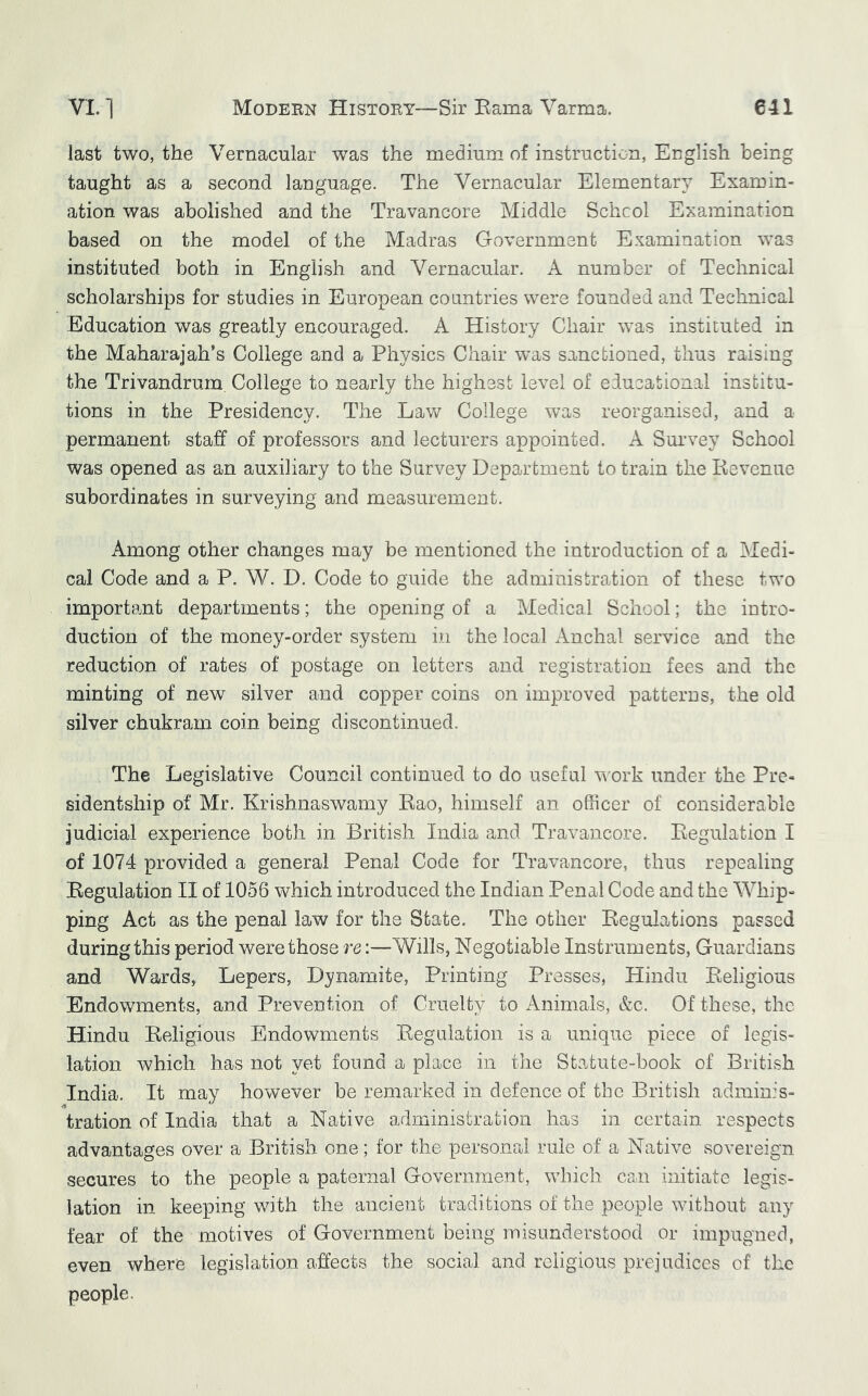 last two, the Vernacular was the medium of instruction, English being taught as a second language. The Vernacular Elementary/ Examin- ation was abolished and the Travancore Middle Schcol Examination based on the model of the Madras Government Examination was instituted both in English and Vernacular. A number of Technical scholarships for studies in European countries were founded and Technical Education was greatly encouraged. A History Chair was instituted in the Maharajah’s College and a Physics Chair was sanctioned, thus raising the Trivandrum College to nearly the highest level of educational institu- tions in the Presidency. The Law College was reorganised, and a permanent staff of professors and lecturers appointed. A Survey School was opened as an auxiliary to the Survey Department to train the Kevenue subordinates in surveying and measurement. Among other changes may be mentioned the introduction of a Medi- cal Code and a P. W. D. Code to guide the administration of these two important departments; the opening of a Medical School; the intro- duction of the money-order system in the local Anchal service and the reduction of rates of postage on letters and registration fees and the minting of new silver and copper coins on improved patterns, the old silver chukram coin being discontinued. The Legislative Council continued to do useful work under the Pre- sidentship of Mr. Krishnaswamy Kao, himself an officer of considerable judicial experience both in British India and Travancore. Kegulation I of 1074 provided a general Penal Code for Travancore, thus repealing Regulation II of 1056 which introduced the Indian Penal Code and the Whip- ping Act as the penal law for the State. The other Regulations passed during this period were those re:—Wills, Negotiable Instruments, Guardians and Wards, Lepers, Dynamite, Printing Presses, Hindu Religious Endowments, and Prevention of Cruelty to Animals, &c. Of these, the Hindu Religious Endowments Regulation is a unique piece of legis- lation which has not yet found a place in tlie Statute-book of British India. It may however be remarked in defence of the British adminis- tration of India that a Native administration has in certain respects advantages over a British one; for the personal rule of a Native sovereign secures to the people a paternal Government, which can initiate legis- lation in keeping with the ancient traditions of the people without any fear of the motives of Government being misunderstood or impugned, even where legislation affects the social and religious prejudices of the people.
