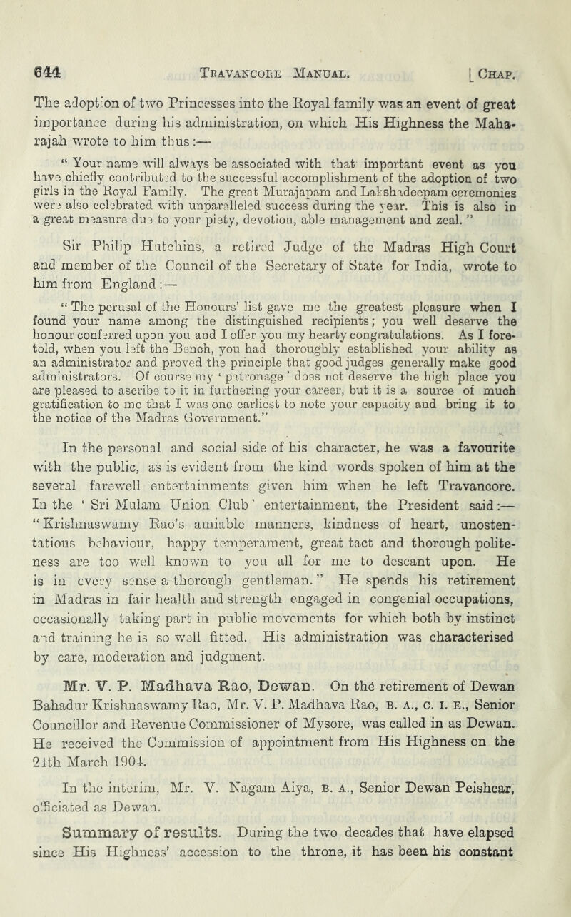 The adopt’on of two Princesses into the Eoyal family was an event of great importance daring his administration, on which His Highness the Maha- rajah wrote to him thus :— “ Your name will always be associated with that important event as you have chielly contributed to the successful accomplishment of the adoption of two girls in the Eoyal Family. The great Murajapam and Labshadeepam ceremonies were also celebrated with unparalleled success during the year. This is also in a gre.at measure due to your piety, devotion, able management and zeal. ” Sir Philip Hutchins, a retired Judge of the Madras High Court and member of the Council of the Secretary of State for India, wrote to him from England :—■ “ The perusal of the Honours’ list gave me the greatest pleasure when I found your name among the distinguished recipients; you well deserve the honour confsrred upon you and I offer you my hearty congratulations. As I fore- told, when you left the Bench, you had thoroughly established your ability as an administrator and proved the principle that good judges generally make good administrators. Of course my ‘ patronage ’ doss not deserve the high place you are pleased to ascribe to it in furthering your career, but it is a source of much gratification to me that I was one earliest to note your capacity and bring it to the notice of the Madras Government.” In the personal and social side of his character, he was a favourite with the public, as is evident from the kind words spoken of him at the several farewell entertainments given him when he left Travancore. In the ‘ Sri Mai am Union Club’ entertainment, the President said:— “ Krishnaswamy Eao’s amiable manners, kindness of heart, unosten- tatious behaviour, ho^ppy temperament, great tact and thorough polite- ness are too well known to you all for me to descant upon. He is in every sense a thorough gentleman. ” He spends his retirement in Madras in fair health and strength engaged in congenial occupations, occasionally taking part in public movements for which both by instinct and training he is so well fitted. His administration was characterised o b}^ care, moderation and judgment. Mr. V. P. Madhava Eao, DewaD. On the retirement of Dewan Bahadur Krishnaswamy Eao, Mr. V. P. Madhava Eao, B. a., c. i. e., Senior Councillor and Revenue Commissioner of Mysore, was called in as Dewan. He received the Commission of appointment from His Highness on the 2J:th March 1904. In the interim, Mr. V. Nagam Aiya, B. a., Senior Dewan Peishcar, officiated as Dewan. Summary of results. Daring the two decades that have elapsed since His Highness’ accession to the throne, it has been his constant