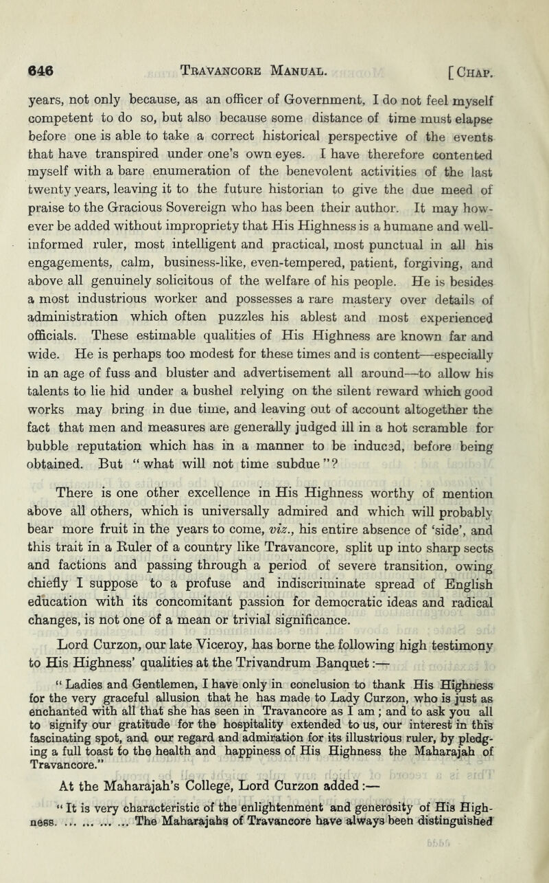 years, not only because, as an officer of Government, I do not feel myself competent to do so, but also because some distance of time must elapse before one is able to take a correct historical perspective of the events that have transpired under one’s own eyes. I have therefore contented myself with a bare enumeration of the benevolent activities of the last twenty years, leaving it to the future historian to give the due meed of praise to the Gracious Sovereign who has been their author. It may how- ever be added without impropriety that His Highness is a humane and well- informed ruler, most intelligent and practical, most punctual in all his engagements, calm, business-like, even-tempered, patient, forgiving, and above all genuinely solicitous of the welfare of his people. He is besides a most industrious worker and possesses a rare mastery over details of administration which often puzzles his ablest and most experienced officials. These estimable qualities of His Highness are known far and wide. He is perhaps too modest for these times and is content—especially in an age of fuss and bluster and advertisement all around—to allow his talents to lie hid under a bushel relying on the silent reward which good works may bring in due time, and leaving out of account altogether the fact that men and measures are generally judged ill in a hot scramble for bubble reputation which has in a manner to be indue sd, before being obtained. But “what will not time subdue”? There is one other excellence in His Highness worthy of mention above all others, which is universally admired and which will probably bear more fruit in the years to come, viz., his entire absence of ‘side’, and this trait in a Euler of a country like Travancore, split up into sharp sects and factions and passing through a period of severe transition, owing chiefly I suppose to a profuse and indiscriminate spread of English education with its concomitant passion for democratic ideas and radical changes, is not one of a mean or trivial significance. Lord Curzon, our late Viceroy, has borne the following high testimony to His Highness’ qualities at the Trivandrum Banquet:— “ Ladies and Gentlemen, I have only in conclusion to thank His Highness for the very graceful allusion that he has made to Lady Curzon, who is just as enchanted with all that she has seen in Travancore as I am; and to ask you all to signify our gratitude for the hospitality extended to us, our interest in this fascinating spot, and our regard and admiration for its illustrious ruler, by pledg- ing a full toast to the health and happiness of His Highness the Maharajah of Travancore.” At the Maharajah’s College, Lord Curzon added:— “ It is very characteristic of the enlightenment and generosity of His High- ness. The Maharajahs of Travancore have always been distinguished
