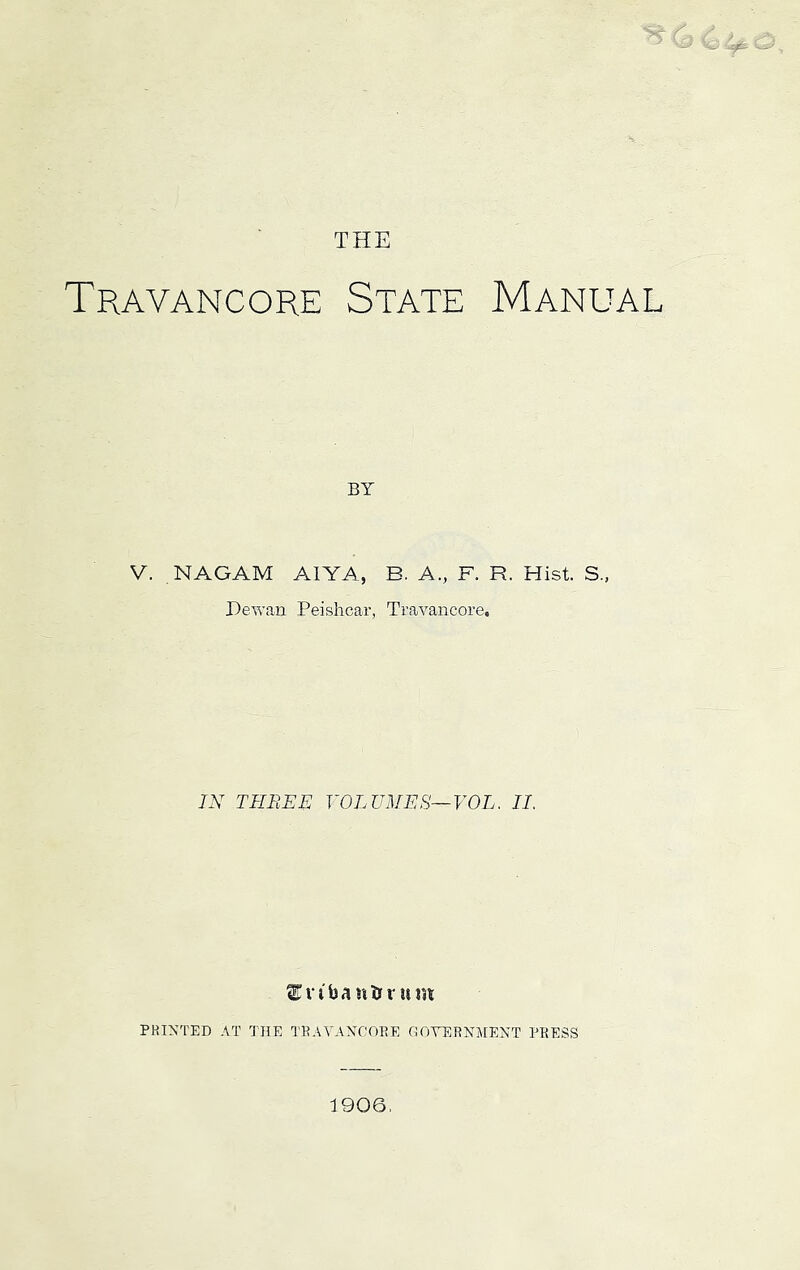 Travancore State Manual BY V. NAGAM AIYA, B. A., F. R. Hist. S., Dewaii Peislicar, Travancore. IN THREN V0LUME8~V0L. II. ^n'faantrriim PRINTED AT THE TRAVANCORE OOVERNJIENT PRESS 1906,