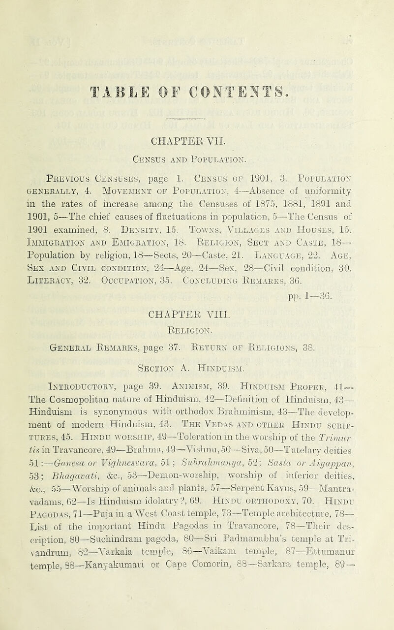 CHAPTEE VII. CE^sus AND Population. Previous Censuses, page 1. Census of 1901, .3. Population GENERALLY, 4. MOVEMENT OF POPULATION, 4—Absence of uniformity in the rates of increase among the Censuses of 1875, 1881, 1891 and 1901, 5—The chief causes of fluctuations in population, 5—The Census of 1901 examined, 8. Density, 15. Towns, Villages and Houses, 15. Immigration and Emigration, 18. Eeligion, Sect and Caste, 18— Population by religion, 18—Sects, ‘20—Caste, 21. Language, 22. x\ge. Sex and Civil condition, ‘24—Age, 24—Sex, 28—Civil condition, 30. Literacy, 32. Occupation, 35. Concluding Eemarks, 36. pp. 1—36. CHAPTEE VIII. Eeligion. General Eemarks, page 37. Eeturn of Eeligions, 38. Section A. Hinduism. ' Introductory, page 39. Animism, 39. Hinduism Proper, 41— The Cosmopolitan nature of Hinduism, 42—Definition of Hinduism, 43— Hinduism is synonymous with orthodox Brahminism, 43—The develop- ment of modern Hinduism, 43. The Vedas and othePu Hindu scrip- tures, 45. Hindu worship, 49—Toleration in the worship of the Triimir tis in Travancore, 49—Brahma, 49—Vishnu, 60—Siva, 50—Tutelary deities 51:—Ganesa or Vigluiesvara, 51; Suhralunanya, 52; Sasta or Aiyctppa)!, 53; Bharjarati, &c., 53—Demon-W'orship, worship of inferior deities, Ac., 55—AVorship of animals and plants, 57—Serpent Kavus, 59—Mantra- vadams, 62—Is Hinduism idolatry ?, 69. Hindu orthodoxy, 70. Hindu Pagodas, 71—Pujain aAVest Coast temple, 73—Temple architecture, 78— List of the important Hindu Pagodas in Travancore, 78—Their des- cription, 80—Suchindram pagoda, 80—Sri Padmanabha’s temple at Tri- vandrum, 82—A'arkaia temple, 86—A^aikam temple, 87—Ettumanur temple, 38—Kanyakumari or Cape Comorin, 88—Sarkara temple, 89—