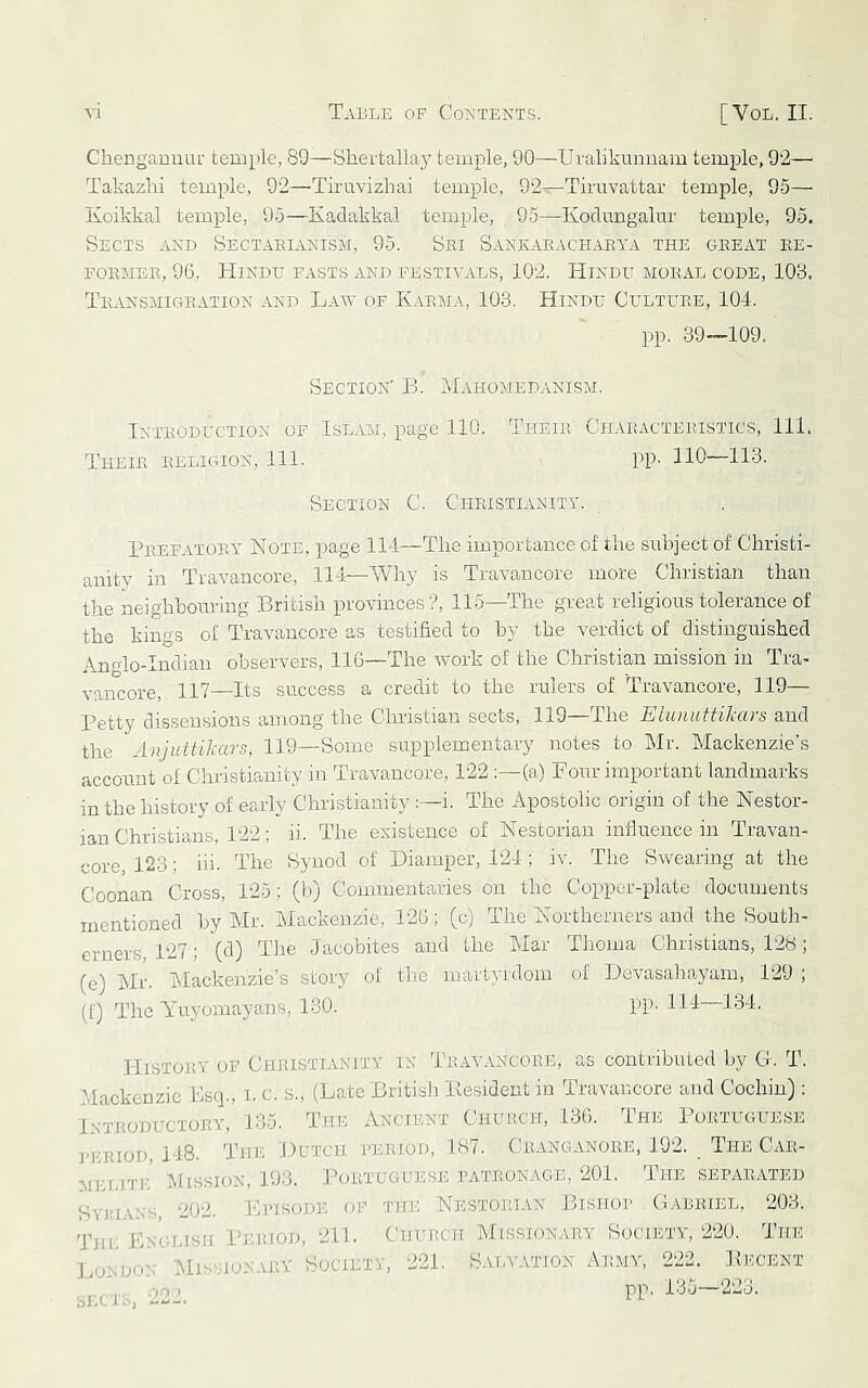 Chengauunr temple, 89—Shertallay temple, 90—Uralikuiiuam temple, 92— Takazhi temple, 92—-Tiruvizbai temple, 92—Tiruvattar temple, 95—■ Koikkal temple, 95—Kadakkal temple, 95—Kodimgalur temple, 95. Sects and SecTx^eianism, 95. Sei SANKx\.EACHAEyA the geeat ee- FOEMEE, 96. Hindu fasts and festivals, 102. Hindu moeal code, 103. TeansmictEATion and Law of Kaema, 103. Hindu Cultuee, 104. pp. 39—109. Section' B. RLihomedanism. Inteoduction of IsLxVM, page 110. Theie Chaeacteeistics, 111. Theie eeligion. 111. PP- 110—113. Section C. Cheistianitv. Peefatoey Note, page 114—The importance of the subject of Christi- anity in Travancore, 114—Why is Travancore more Christian than the neighbouring British provinces?, 115—The great religious tolerance of the kings of Travancore as testified to by the verdict of distinguished Anglo-Indian observers, 116—The work of the Christian mission in Tra- vancore, 117—Its success a credit to the rulers of Travancore, 119— Petty dissensions among the Christian sects, 119—The EiunattiJcars and the AnjuttUcars, 119—Some supplementary notes to Mr. Mackenzie’s account of Christianity in Travancore, 122 :—(a) Pour important landmarks in the history of early Christianity i. The Apostolic origin of the Nestor- ian Christians, 122; ii. The existence of Nestorian influence in Travan- core, 123; iii. The Synod of Diamper, 124; iv. The Swearing at the Coonan Cross, 125; (b) Commentaries on the Copper-plate documents mentioned by Mr. Mackenzie, 126; (c) The Northerners and the South- erners, 127; (d) The Jacobites and the Mar Tlioma Christians, 128; (e) Mr. Mackenzie’s story of the martyrdom of Devasahayam, 129 , (f) The Yuyomayans, 130. PP- 114 134. Histoev of Ci-IIIISTIANITY IN Teayancore, as contributed by H. T. Mackenzie Bsep, i. c. s., (Late British llesident in Travancore and Cochin): INTEODUCTOJIY, 135. The Ancient Chuech, 130. The Puetuguese J-EEIOD, 148. TjU': Hutch pehiod, 187. CeanGxINOEE, 192. The Cak- MELiT]-:' l-IissioN, 193. JA)ETUgltese pateonage, 201. The sepaeated SvinvN's 202. Episode f)P the Nestoeian Bishop Cabeiel, 203. 'J’jh; Lngiusu Peihod, 211. Curacn Missionaey Society, 220. The J.oi.DO' Mis.'.ioN-VEY Society, 221. .HU 1-0 222. S.VTA'ATION x\rvMY, 222. Becent pp, 13-5—223.