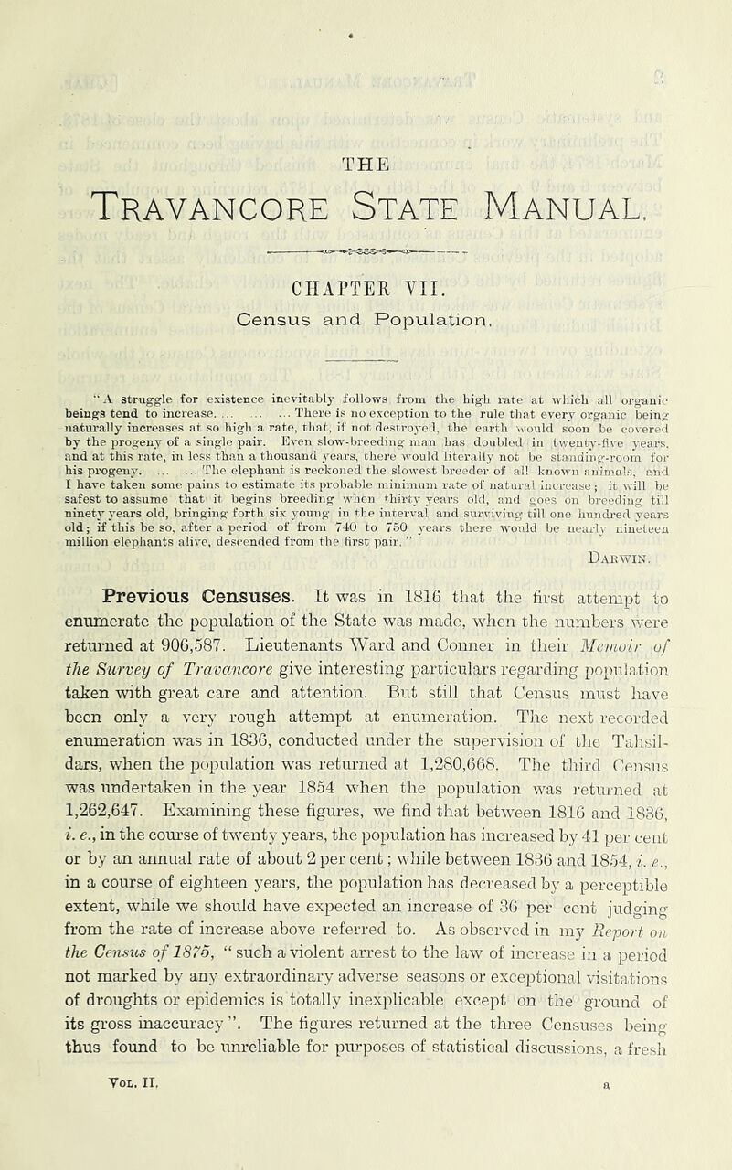 THE Travancore State Manual. CHAPTER VII. Census and Population. “ A struggle for existence inevitably follows from the high rate at which all organic beings tend to increase There is no exception to the rule that everv organic being uatui-ally increases at so high a rate, that, if not destroyed, the earth would .soon be covered by the progeny of a single pair. Kven slow-breeding man has doubled in twenty-five years, and at this rate, in less than a thousand years, there would literally not be standing--roorn for his progeny’ The elephant is reckoned the slowe.st breeder of all known animals, and I have taken some pains to estimate its proliable minimum rate of natural increase; it will he safest to assume that it begins breeding when thirty ymars old, and goes on breeding till ninety years old, bringing forth six young in the interval and surviving’ till one hundred years old; if this be so, after a period of from 740 to 750 y’ears there would be nearly' nineteen million elephants alive, descended from the first pair. ” Dae WIN. Previous Censuses. It was in 181G that the first attempt to enumerate the population of the State was made, when the numbers were retm-ned at 906,587. Lieutenants Ward and Conner in their Memoir of the Survey of Travancore give interesting particulars regarding population taken with great care and attention. But still that Census must have been only a very rough attempt at enumeration. The next recorded enumeration was in 1836, conducted under the supervision of tlie Tahsil- dars, when the population was returned ad 1,280,668. The tliird Census was undertaken in the year 1854 when the population was returned at 1,262,647. Examining these figures, we find that betrveen 1816 and 1836, i. e., in the course of twenty years, the population has increased by 41 per cent or by an annual rate of about 2 per cent; while between 1836 and 1854, i. e., in a course of eighteen years, the population has decreased by a perceptible extent, while we should have expected an increase of 36 per cent judging from the rate of increase above referred to. As observed in my Report on the Census of 1875, “ such a violent arrest to the law of increase in a period not marked by any extraordinary adverse seasons or exceptional visitations of droughts or epidemics is totally inexplicable except on the ground of its gross inaccuracy ”. The figures returned at the three Censuses beimr thus found to be unreliable for purposes of statistical discussions, a fresh