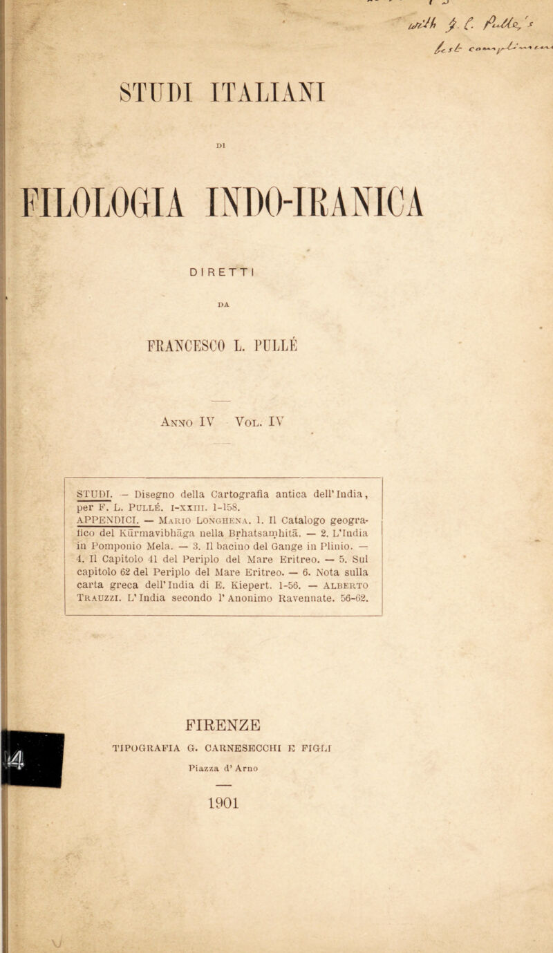 I A' FILOLOGIA INDO-IRANICA DIRETTI DA FRANCESCO L. PULLÉ Anno IV Vol. IV STUDI. - Disegno della Cartografìa antica dell’India, per F. L. Pullé. i-xxiii. 1-158. APPENDICI. — Mario Longhena. 1. Il Catalogo geogra- fìa del Kurmavibhàga nella Brhatsanifìità. — 2. L’India in Pomponio Mela. — 3. Il bacino del Gange in Plinio. — 4. Il Capitolo 41 del Periplo del Mare Eritreo. — 5. Sul capitolo 62 del Periplo del Mare Eritreo. — 6. Nota sulla carta greca dell’India di E. Kiepert. 1-56. — Alberto Trauzzi. L’India secondo 1’ Anonimo Ravennate. 56-62. FIRENZE TIPOGRAFIA G. CARNESECCHI E FIGLI Piazza d* Arno VJ 1901