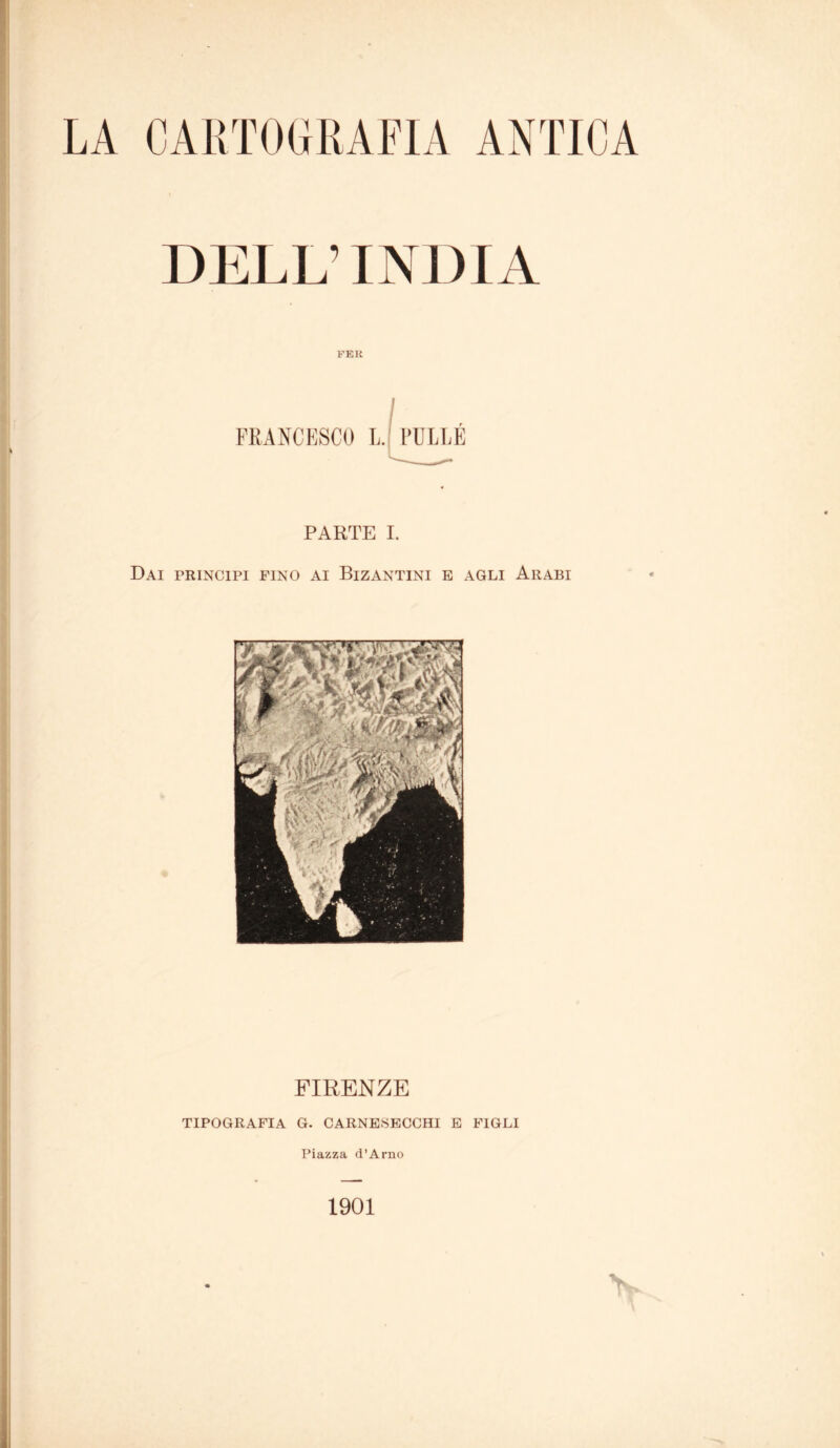 LA CARTOGRAFIA ANTICA DELL’INDIA PER FRANCESCO L. PULLÉ PARTE I. Dai principi fino ai Bizantini e agli Arabi FIRENZE TIPOGRAFIA G. CARNE.SECCHI E FIGLI Piazza d’Arno 1901