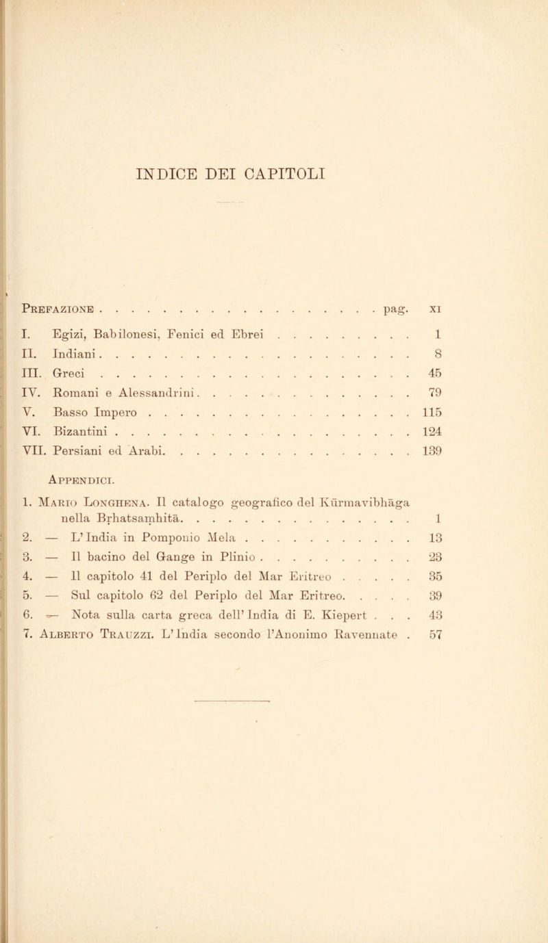 INDICE DEI CAPITOLI Prefazione pag. xi I. Egizi, Babilonesi, Fenici ed Ebrei 1 II. Indiani 8 III. Greci 45 IY. Romani e Alessandrini 79 V. Basso Impero 115 VI. Bizantini 124 VII. Persiani ed Arabi 139 Appendici. 1. Mario Longhena. Il catalogo geografico del Kùrmavibhàga nella Brhatsamhità 1 2. — L’India in Pomponio Mela 13 3. — Il bacino del Gange in Plinio 23 4. — 11 capitolo 41 del Periplo del Mar Eritreo 35 5. — Sul capitolo 62 del Periplo del Mar Eritreo 39 6. Nota sulla carta greca dell’ india di E. Kiepert ... 43