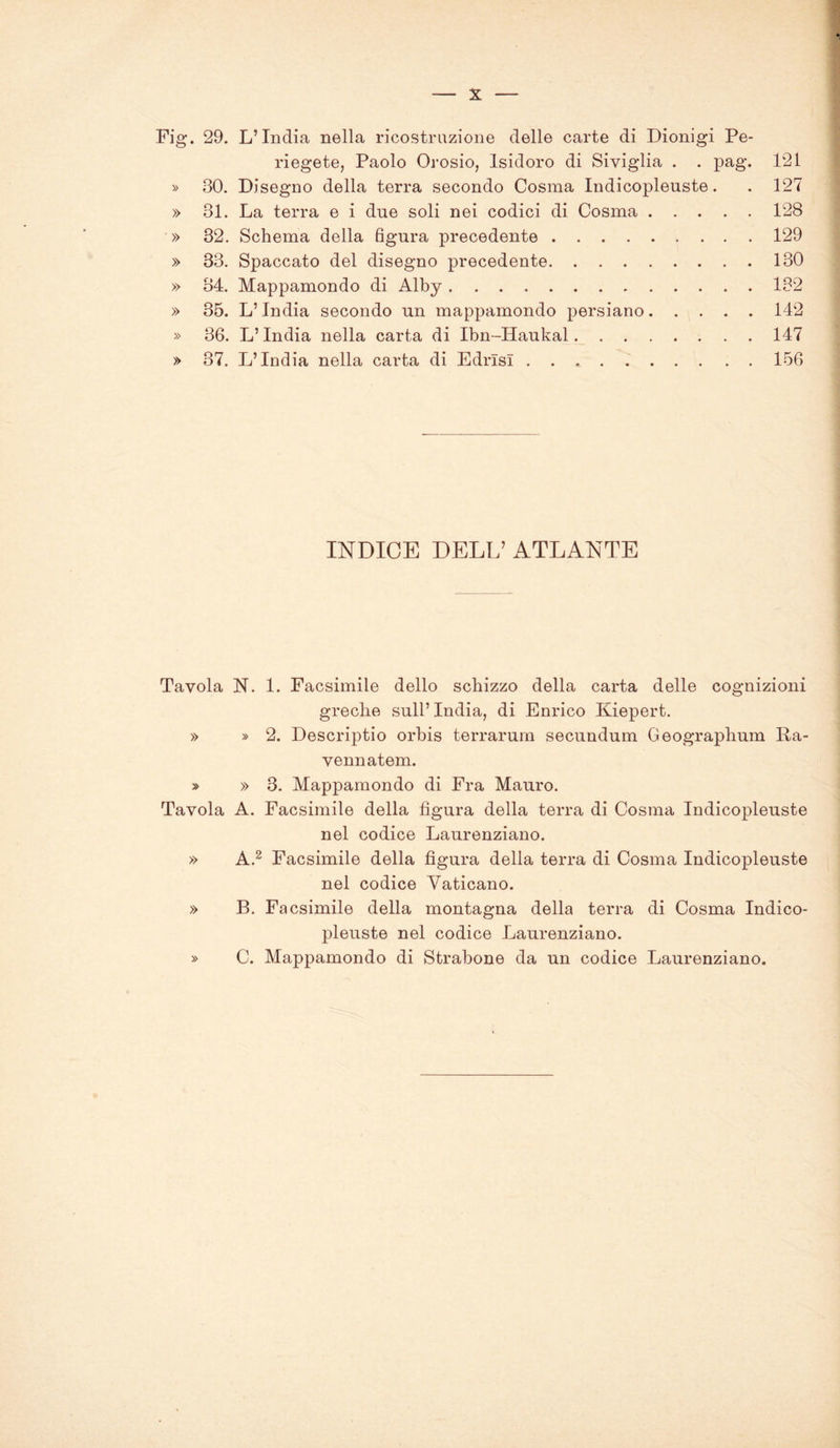Fig. 29. L’India nella ricostruzione delle carte di Dionigi Pe- riegete, Paolo Orosio, Isidoro di Siviglia . . pag. 121 » 30. Disegno della terra secondo Cosma Indicopleuste. . 127 » 31. La terra e i due soli nei codici di Cosma 128 » 32. Schema della figura precedente 129 » 33. Spaccato del disegno precedente 130 » 34. Mappamondo di Alby 132 » 35. L’India secondo un mappamondo persiano 142 » 36. L’India nella carta di Ibn-Haukal 147 » 37. L’India nella carta di Edrlsl 156 INDICE DELL’ atlante Tavola N. 1. Facsimile dello schizzo della carta delle cognizioni greche sull’ India, di Enrico Kiepert. » » 2. DescrijDtio orbis terrarum secundum Geographum Fa- vennatem. » » 3. Mappamondo di Fra Mauro. Tavola A. Facsimile della figura della terra di Cosma Indicopleuste nel codice Laurenziano. » A.2 Facsimile della figura della terra di Cosma Indicopleuste nel codice Vaticano. » B. Facsimile della montagna della terra di Cosma Indico- pleuste nel codice Laurenziano. » C. Mappamondo di Strabono da un codice Laurenziano.