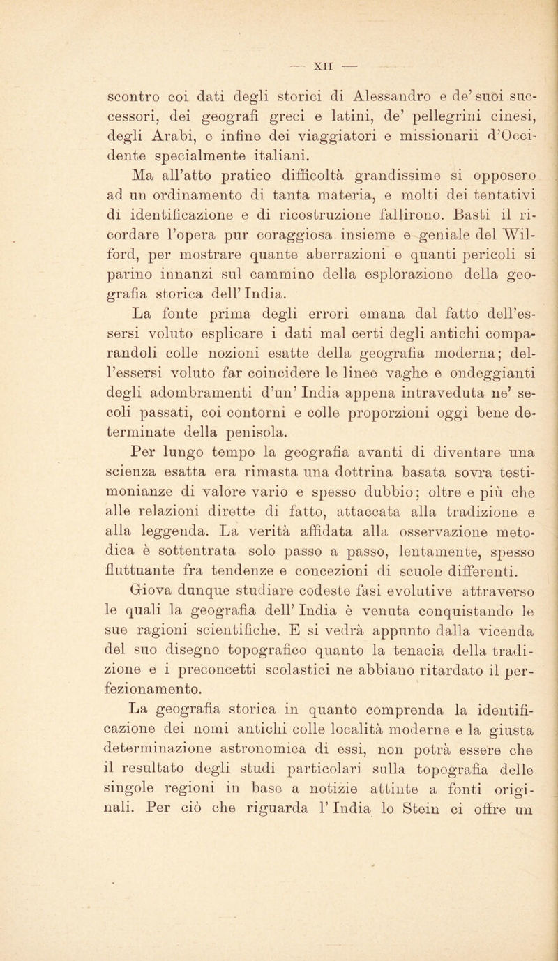 scontro coi dati degli storici di Alessandro e de’ suoi suc- cessori, dei geografi greci e latini, de’ pellegrini cinesi, degli Arabi, e infine dei viaggiatori e missionarii d’Occi- dente specialmente italiani. Ma all’atto pratico difficoltà grandissime si opposero ad un ordinamento di tanta materia, e molti dei tentativi di identificazione e di ricostruzione fallirono. Basti il ri- cordare l’opera pur coraggiosa insieme e geniale del Wil- ford, per mostrare quante aberrazioni e quanti pericoli si parino innanzi sul cammino della esplorazione della geo- grafia storica dell’ India. La fonte prima degli errori emana dal fatto dell’es- sersi voluto esplicare i dati mal certi degli antichi compa- randoli colle nozioni esatte della geografìa moderna; del- l’essersi voluto far coincidere le linee vaghe e ondeggianti degli adombramenti d’un’ India appena intraveduta ne’ se- coli passati, coi contorni e colle proporzioni oggi bene de- terminate della penisola. Per lungo tempo la geografìa avanti di diventare una scienza esatta era rimasta una dottrina basata sovra testi- monianze di valore vario e spesso dubbio ; oltre e più che alle relazioni dirette di fatto, attaccata alla tradizione e alla leggenda. La verità affidata alla osservazione meto- dica è sottentrata solo passo a passo, lentamente, spesso fluttuante fra tendenze e concezioni di scuole differenti. Giova dunque studiare codeste fasi evolutive attraverso le quali la geografìa dell’ India è venuta conquistando le sue ragioni scientifiche. E si vedrà appunto dalla vicenda del suo disegno topografico quanto la tenacia della tradi- zione e i preconcetti scolastici ne abbiano ritardato il per- fezionamento. La geografia storica in quanto comprenda la identifi- cazione dei nomi antichi colle località moderne e la giusta determinazione astronomica di essi, non potrà essere che il resultato degli studi particolari sulla topografia delle singole regioni in base a notizie attinte a fonti origi- nali. Per ciò che riguarda l’India lo Stein ci offre un