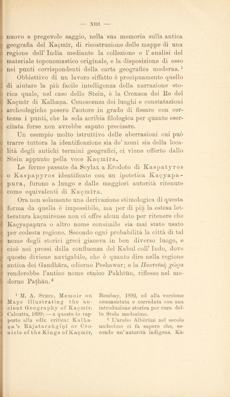 nuovo e pregevole saggio, nella sua memoria sulla antica geografìa elei Kacmir, di ricostruzione delle mappe di una regione dell1 India mediante la collezione e 1’ analisi del i materiale toponomastico originale, e la disposizione di esso nei punti corrispondenti della carta geografica moderna.1 Obbiettivo di un lavoro siffatto è precipuamente quello di aiutare la più facile intelligenza della narrazione sto- ' rica quale, nel caso dello Stein, è la Cronaca dei Ite del Kacmir di Kalhana. Conoscenza dei luoghi e constatazioni archeologiche posero l’autore in grado di fissare con cer- > tezza i punti, che la sola acribia filologica per quanto eser- • citata forse non avrebbe saputo precisare. Un esempio molto istruttivo delle aberrazioni cui può trarre tuttora la identificazione sia de’ nomi sia della loca- lità degli antichi termini geografici, ci viene offerto dallo I Stein appunto pella voce Kacmlra. Le forme passate da Scylax a Erodoto di Kaspatyros c o Kaspapyros identificate con un ipotetica Kacyapa- pura, furono a lungo e dalle maggiori autorità ritenute e come equivalenti di Kacmir a. Ora non solamente una derivazione etimologica di questa | forma da quella è impossibile, ma per di più la estesa let- | teratura kacmirense non ci offre alcun dato per ritenere che 3 Kacyapapura o altro nome consimile sia mai stato usato per codesta regione. Secondo ogni probabilità la città di tal ; nome degli storici greci giaceva in ben diverso luogo, e e cioè nei pressi della confluenza del Kabul coll’ Indo, dove [ questo diviene navigabile, che è quanto dire nella regione f. antica dei Gandhara, odierno Peshawar; e la 1 lauro ih?) %(0[)(i renderebbe l’antico nome etnico Paklitun, riflesso nel mo- I derno Pathàn. 2 r v- a 1 M. A. Stein, Memo ir on Maps illust rating tlie an- cient Geography of Kacmir. Calcutta, 1899; — e questo in rap- porto alla ediz. critica: K al lia- na’s RàjataranginI or Cro- ni c 1 e o f t h e K i n g s o f K a 9 m I r, Bombay, 1892, ed alla versione commentata e corredata con una introduzione storica per cura del- lo Stein medesimo. 2 L’arabo Alberimi nel secolo undecimo ci fa sapere che, se- condo un’ autorità indigena. Kà-