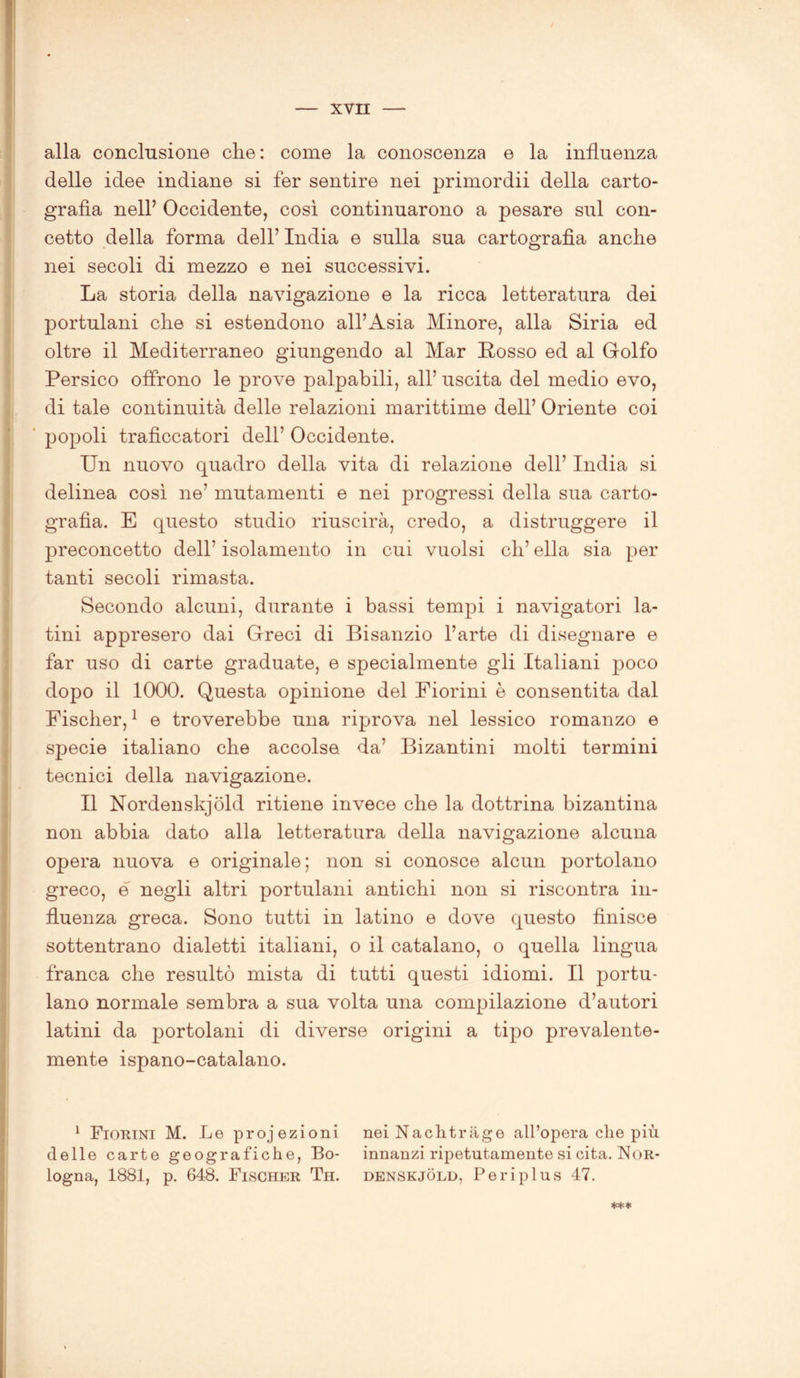 alla conclusione che: come la conoscenza e la influenza delle idee indiane si fer sentire nei primordii della carto- grafìa nell’ Occidente, così continuarono a pesare sul con- cetto della forma dell’ India e sulla sua cartografìa anche nei secoli di mezzo e nei successivi. La storia della navigazione e la ricca letteratura dei portulani che si estendono all’Asia Minore, alla Siria ed oltre il Mediterraneo giungendo al Mar Rosso ed al Golfo Persico offrono le prove palpabili, all’ uscita del medio evo, di tale continuità delle relazioni marittime dell’ Oriente coi popoli traficcatori dell’ Occidente. Un nuovo quadro della vita di relazione dell’ India si delinea così ne’ mutamenti e nei progressi della sua carto- grafìa. E questo studio riuscirà, credo, a distruggere il preconcetto dell’ isolamento in cui vuoisi eh’ ella sia per tanti secoli rimasta. Secondo alcuni, durante i bassi tempi i navigatori la- tini appresero dai Greci di Bisanzio l’arte di disegnare e far uso di carte graduate, e specialmente gli Italiani poco dopo il 1000. Questa opinione del Fiorini è consentita dal Fischer,1 e troverebbe una riprova nel lessico romanzo e specie italiano che accolse da’ Bizantini molti termini tecnici della navigazione. Il Nordenskjold ritiene invece che la dottrina bizantina non abbia dato alla letteratura della navigazione alcuna opera nuova e originale; non si conosce alcun portolano greco, e negli altri portulani antichi non si riscontra in- fluenza greca. Sono tutti in latino e dove questo finisce sottentrano dialetti italiani, o il catalano, o quella lingua franca che resultò mista di tutti questi idiomi. Il portu- lano normale sembra a sua volta una compilazione d’autori latini da portolani di diverse origini a tipo prevalente- mente ispano-catalano. 1 Fiorini M. Le projezioni nei N a eh t rag e all’opera che più delle carte geografiche, Bo- innanzi ripetutamente si cita. Nor- logna, 1881, p. 648. Fischer Th. denskjòld, Periplus 47.