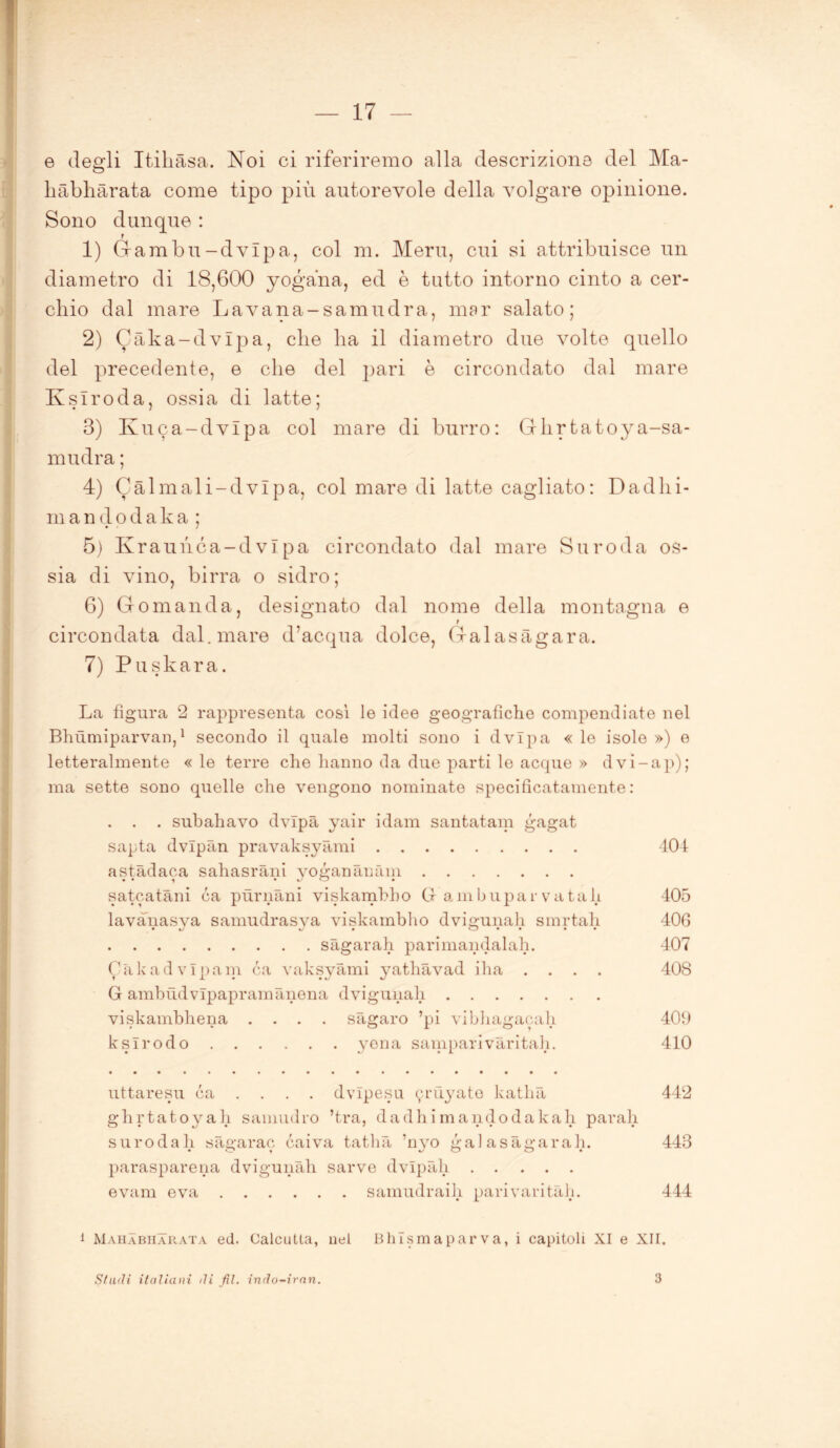 e degli Itihàsa. Noi ci riferiremo alla descrizione del Ma- hàbhàrata come tipo più autorevole della volgare opinione. Sono dunque : r 1) Gambu-dvìpa, col m. Meru, cui si attribuisce un diametro di 18,600 yogana, ed è tutto intorno cinto a cer- chio dal mare Lavana-samudra, mar salato; 2) Càka-dvlpa, che ha il diametro due volte quello del precedente, e che del pari è circondato dal mare Kslroda, ossia di latte; 3) Kuca-dvlpa col mare di burro: Cllirtatoya-sa- mudra ; 4) Càlmali-dvlpa, col mare di latte cagliato : Dadlii- m a n d o d a k a ; 5) Kraunca-dvipa circondato dal mare Suroda os- sia di vino, birra o sidro; 6) Gomanda, designato dal nome della montagna e r circondata dal. mare d’acqua dolce, Galasagara. 7) Puskara. La figura 2 rappresenta cosi le idee geografiche compendiate nel Bhùmiparvan,1 secondo il quale molti sono i dvlpa « le isole ») e letteralmente « le terre che hanno da due parti le acque » dvi-ap); ma sette sono quelle che vengono nominate specificatamente: . subahavo dvlpa yair idam santatam gagat sapta dvlpan pravaksyàmi 404 astadaca sahasrani vogananàm satcatàni ca pùrnàni viskamhho G ambupar va tali 405 lavanasva samudrasva viskamhho dvigunah smrtah 406 sàgarah parimandalah. 407 Càkadvlpain ca vaksyami yathavad iha .... 408 G ambudvlpapramànena dvigunah viskambliena .... sàgaro ’pi vibhagacah 409 kslrodo yena samparivàritah. 410 uttaresu ca . . . . dvlpesu ^rùyato katlià 442 ghrtatoyah samudro ’t.ra, dadhimandodakah parali surodah sàgarac caiva tathà 'nyo galasagarah. 443 parasparena dvigunah sarve dvlpàli evam e va samudraih pari vari tàh. 444 1 Mahabiiarata ed. Calcutta, ilei Bhlsmaparva, i capitoli XI e XII. SfuiU italiani ili fil. indo-iran. 3