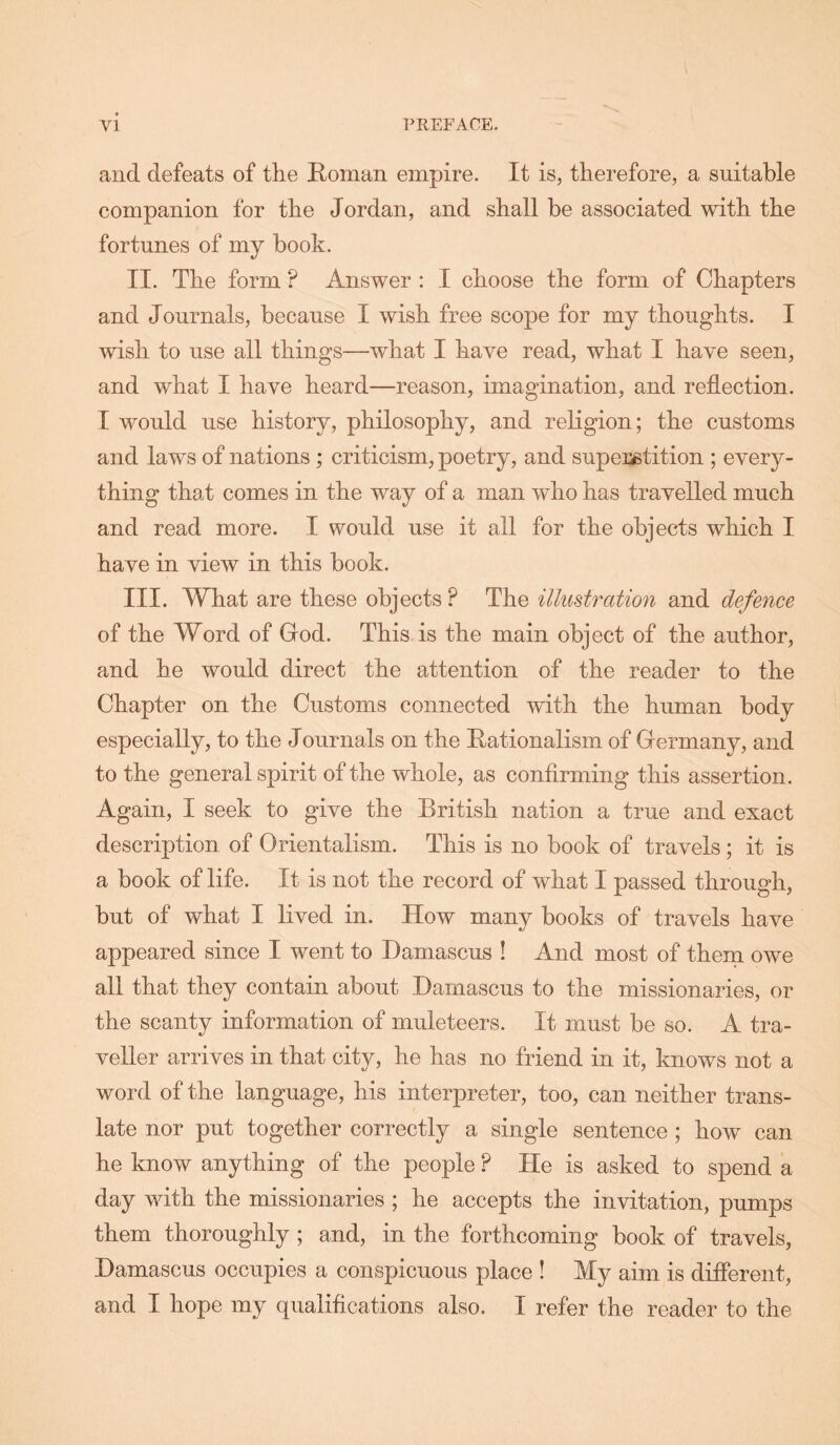 and defeats of the Roman empire. It is, therefore, a suitable companion for the Jordan, and shall be associated with the fortunes of my book. II. The form ? Answer : I choose the form of Chapters and Journals, because I wish free scope for my thoughts. I wish to use all things—what I have read, what I have seen, and what I have heard—reason, imagination, and reflection. I would use history, philosophy, and religion; the customs and laws of nations; criticism, poetry, and superstition ; every- thing that comes in the way of a man who has travelled much and read more. I would use it all for the objects which I have in view in this book. III. What are these objects? The illustration and defence of the Word of God. This is the main object of the author, and he would direct the attention of the reader to the Chapter on the Customs connected with the human body especially, to the Journals on the Rationalism of Germany, and to the general spirit of the whole, as confirming this assertion. Again, I seek to give the British nation a true and exact description of Orientalism. This is no book of travels ; it is a book of life. It is not the record of what I passed through, but of what I lived in. How many books of travels have appeared since I went to Damascus ! And most of them owe all that they contain about Damascus to the missionaries, or the scanty information of muleteers. It must be so. A tra- veller arrives in that city, he has no friend in it, knows not a word of the language, his interpreter, too, can neither trans- late nor put together correctly a single sentence ; how can he know anything of the people ? He is asked to spend a day with the missionaries ; he accepts the invitation, pumps them thoroughly; and, in the forthcoming book of travels, Damascus occupies a conspicuous place ! My aim is diflerent, and I hope my qualiflcations also. I refer the reader to the