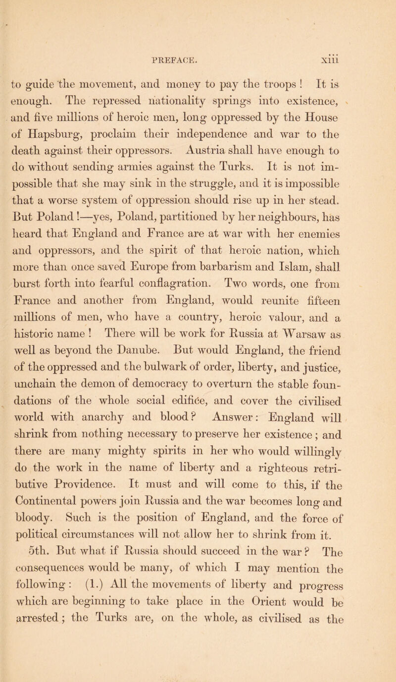 to guide the movement, and money to the troops ! It is enough. The repressed nationality springs into existence, and five millions of heroic men, long oppressed by the House of Hapsburg, proclaim their independence and war to the death against their oppressors. Austria shall have enough to do without sending armies against the Turks. It is not im- possible that she may sink in the struggle, and it is impossible that a worse system of oppression should rise up in her stead. But Poland!—yes, Poland, partitioned by her neighbours, has heard that England and France are at war with her enemies and oppressors, and the spirit of that heroic nation, which more than once saved Europe from barbarism and Islam, shall burst forth into fearful conflagration. Two words, one from France and another from England, would reunite fifteen millions of men, who have a country, heroic valour, and a historic name ! There will be work for Eussia at Warsaw as well as beyond the Danube. But would England, the friend of the oppressed and the bulwark of order, liberty, and justice, unchain the demon of democracy to overturn the stable foun- dations of the whole social edifice, and cover the civilised world with anarchy and blood ? Answer: England will shrink from nothing necessary to preserve her existence; and there are many mighty spirits in her who would willingly do the work in the name of liberty and a righteous retri- butive Providence. It must and will come to this, if the Continental powers join Eussia and the war becomes long and bloody. Such is the position of England, and the force of political circumstances will not allow her to shrink from it. 5th. But what if Eussia should succeed in the war ? The consequences would be many, of which I may mention the following: (1.) All the movements of liberty and progress which are beginning to take place in the Orient would be arrested; the Turks are, on the whole, as civilised as the