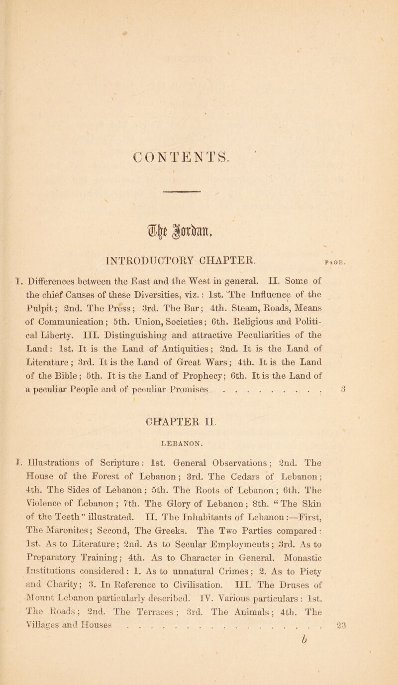 CONTENTS. ®|t Iroton. INTRODUCTORY CHAPTER. I, Differences between the East and the West in general. II. Some of the chief Causes of these Diversities, viz.; 1st. The Influence of the I ' I Pulpit; 2nd. The Press; 3rd. The Bar; 4th. Steam, Koads, Means of Communication; 5th. Union, Societies; 6th. Religious and Politi- cal Liberty. III. Distinguishing and attractive Peculiarities of the Land: 1st. It is the Land of Antiquities; 2nd. It is the Land of Literature; 3rd. It is the Land of Great Wars; 4th. It is the Land of the Bible; 5th. It is the Land of Prophecy; 6th. It is the Land of a peculiar People and of peculiar Promises 3 I CHAPTER II. LEBANON. 1. Illustrations of Scripture: 1st. General Observations; 2nd. The House of the Forest of Lebanon; 3rd. The Cedars of Lebanon; 4th, The Sides of Lebanon; 5th. The Roots of Lebanon; 6th. The Violence of Lebanon; 7th. The Glory of Lebanon; 8th. “The Skin of the Teeth ” illustrated. II. The Inhabitants of Lebanon:—First, The Maronites; Second, The Greeks. The Two Parties compared; 1st. As to Literature; 2nd. As to Secular Employments; 3rd. As to Preparatory Training; 4th. As to Character in General. Monastic Institutions considered: 1. As to unnatural Crimes; 2. As to Piety and Charity; 3. In Reference to Civilisation. III. The Druses of Mount Lebanon particularly described. IV. Various particulars : 1st. The Roads; 2nd. The Terraces ; 3rd. The Animals; 4th. The Villages and Houses 23 h