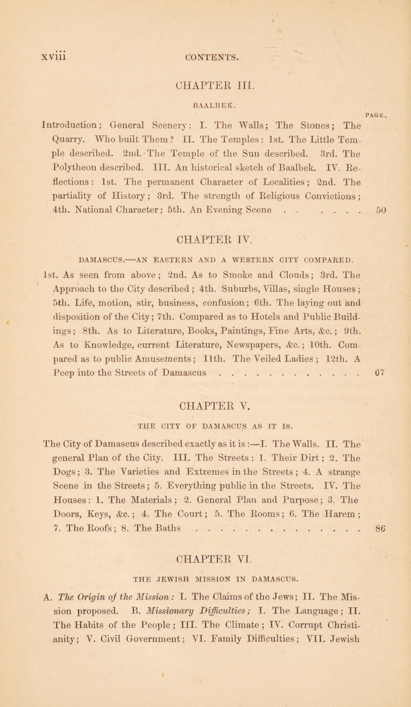 CHAPTER III. BAALBEK. PAGE. Introduction; General Scenery: I. The Walls; The Stones; The Quarry. Who built Them ? II. The Temples : 1st. The Little Tem- ple described. 2nd. • The Temple of the Sun described. 3rd. The Polytheon described. III. An historical sketch of Baalbek. IV, Re- flections : 1st. The permanent Character of Localities; 2nd. The partiality of History; 3rd. The strength of Religious Convictions; 4th. National Character; 5th. An Evening Scene . . .... 50 CHAPTER IV. DAMASCUS. AN EASTERN AND A WESTERN CITY COMPARED. 1st. As seen from above; 2nd. As to Smoke and Clouds; 3rd. The Approach to the City described ; 4th. Suburbs, Villas, single Houses ; 5th. Life, motion, stir, business, confusion; 6th. The laying out and disposition of the City; 7th. Compared as to Hotels and Pubhc Build- ings ; 8th. As to Literature, Books, Paintings, Fine Arts, &c.; 9th. As to Knowledge, current Literature, Newspapers, &c.; 10th. Com- pared as to public Amusements; 11th. The Veiled Ladies ; 12th. A Peep into the Streets of Damascus 67 CHAPTER V. THE CITY OF DAMASCUS AS IT IS. The City of Damascus described exactly as it is :—I. The Walls. II. The general Plan of the City. III. The Streets: 1. Their Dirt; 2. The Dogs; 3. The Varieties and Extremes in the Streets; 4. A strange Scene in the Streets; 5. Everything public in the Streets. IV. The Houses: 1. The Materials; 2. General Plan and Purpose; 3. The Doors, Keys, &c.; 4. The Court; 5. The Rooms; 6. The Harem ; 7. The Roofs; 8. The Baths 80 CHAPTER VI. THE JEWISH MISSION IN DAMASCUS. A. The Origin of the Mission: I. The Claims of the Jews; II. The Mis- sion proijosed. B. Missionary Difficulties; I. The Language; II. The Habits of the People ; III. The Climate; IV. Corrupt Christi- anity; V. Civil Government; VI. Family Difficulties; VII. Jewish I