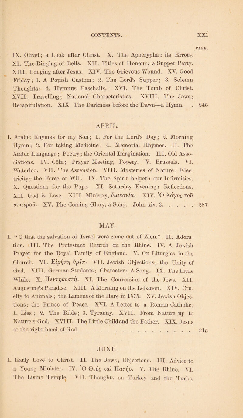 PAGE. IX. Olivet; a Look after Christ. X. The Apocrypha; its Errors. XI. The Ringing of BeUs. XII. Titles of Honour; a Supper Party, XIII. Longing after Jesus. XIV. The Grievous Wound. XV. Good Friday; I. A Popish Custom; 2. The Lord’s Supper; 3, Solemn Thoughts; 4. Hymnus Paschalis. XVI. The Tomb of Christ. XVII. Travelling; National Characteristics. XVIII. The Jews; Recapitulation. XIX. The Darkness before the Dawn—a Hymn. . 245 APRIL. I. Arabic Rhymes for my Son; I. For the Lord’s Day; 2. Morning Hymn; 3. For taking Medicine; 4. Memorial Rhymes. II. The Arabic Language; Poetry; the Oriental Imagination. III. Old Asso- ciations. IV. Coin; Prayer Meeting, Popery. V. Brussels. VI. Waterloo. VII. The Ascension. VIII. Mysteries of Nature; Elec- tricity; the Force of Will. IX. The Spirit helpeth our Infirmities. X. Questions for the Pope. XI. Saturday Evening; Reflections. XII, God is Love. XIII. Ministry, ^laKOVta. XIV. 0 Xdyot,- rov ^ I (TTavpov, XV. The Coming Glory, a Song. John xiv. 3 287 MAY. I. “ 0 that the salvation of Israel were come out of Zion.” II. Adora- tion. Ill, The Protestant Church on the Rhine. IV. A Jewish Prayer for the Royal Family of England. V. On Liturgies in the Church. VI. l^lprivri vfitv. VII. Jewish Objections; the Unity of God. VIII. German Students; Character; A Song. IX. The Little While. X. Jl£vrr]Koc>Tr]. XL The Conversion of the Jews. XII. Augustine’s Paradise. XIII. A Morning on the Lebanon. XIV. Cru- elty to Animals; the Lament of the Hare in 1575. XV. Jewish Objec- tions; the Prince of Peace. XVI. A Letter to a Roman Catholic; 1. Lies ; 2. The Bible; 3. Tyranny. XVII. From Nature up to Nature’s God. XVIII. The Little Child and the Father. XIX. Jesus at the right hand of God 315 JUNE. I. Early Love to Christ. II. The Jews; Objections. III. Advice to a Young Minister. IV. 'O Qedg mt IIar//jO. V. The Rhine. VI. The Living Templ^j. VII. Thoughts on Turkey and the Turks,