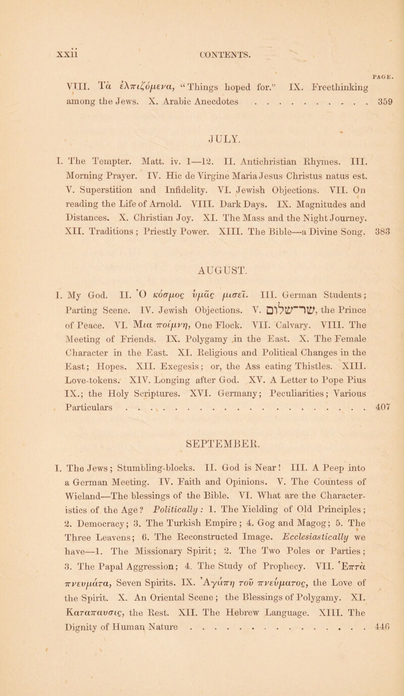 PA G £. VIII. Ta eXivL^ofiEva, “ Things hoped for.” IX. Freethinking among the Jews. X. Arabic Anecdotes 359 JULY. I. The Tempter. Matt. iv. 1—12. II. Antichristian Ehymes. III. Morning Prayer. IV. Hie de Virgine Maria Jesus Christus natus est. V. Superstition and Infidelity. VI. Jewish Objections. VII. On reading the Life of Arnold. VIII. Hark Days. IX. Magnitudes and Distances. X. Christian Joy. XI. The Mass and the Night Journey. XII. Traditions ; Priestly Power. XIII. The Bible—a Divine Song. 383 AUGUST. 1. My God. II. 'O KoayiOQ vfxac fiiael. III. German Students; Parting Scene. IV. Jewish Objections. V. the Prince of Peace. VI. Mta Troi'invr], One Flock. VII. Calvary. VIII. The Meeting of Friends. IX. Polygamy in the East. X. The Female Character in the East. XI. Keligious and Political Changes in the East; Hopes. XII. Exegesis; or, the Ass eating Thistles. XIII. Love-tokens.' XIV. Longing after God. XV. A Letter to Pope Pius IX.; the Holy Scriptures. XVI. Germany; Peculiarities; Various Particulars . . . 407 SEPTEMBEll. I, The Jews; Stumbling-blocks. II. God is Near! III. A Peep into a German Meeting. IV. Faith and Opinions. V. The Countess of Wieland—The blessings of the Bible. VI. What are the Character- istics of the Age? Politically: 1. The Yielding of Old Principles; 2. Democracy; 3. The Turkish Empire; 4. Gog and Magog; 5. The Three Leavens; 6. The Eeconstructed Image. Ecclesiastically we have—I. The Missionary Spirit; 2. The Two Poles or Parties; 3. The Papal Aggression; 4. The Study of Prophecy. VII. TTvevfiara, Seven Spirits. IX. 'Ayimy rov TrvEvfiarog, the Love of the Spirit. X. An Oriental Scene ; the Blessings of Polygamy. XI. KaraTravcrig, the Eest. XII. The Hebrew Language. XIII. The Dignity of Human Nature 446