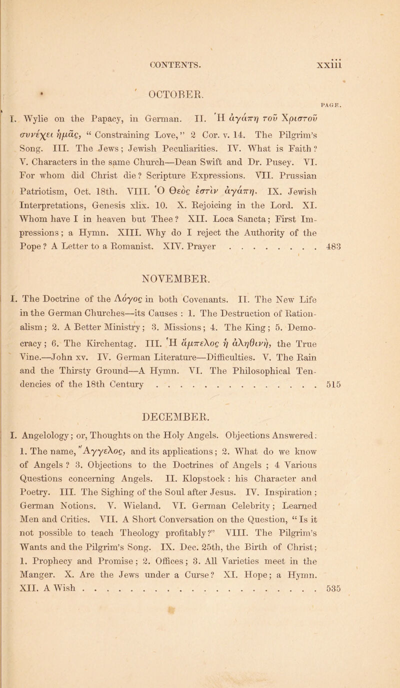 • ' OCTOBER. PAGE. ! I, Wylie on the Papacy, in German. II. H ayaTrrj rov Xpiarov avveyet i^fxaQ, “Constraining Love,” 2 Cor. v. 14. The Pilgrim’s Song. III. The Jews; Jewish Peculiarities. IV. What is Faith ? V. Characters in the same Church—Dean Swift and Dr. Pusey. VI. For whom did Christ die? Scripture Expressions. VII. Prussian Patriotism, Oct. 18th. VIII. 'O 0£oc ecrrlv ayairiy IX. Jewish Interpretations, Genesis xlix. 10. X. Rejoicing in the Lord. XI. Whom have I in heaven hut Thee? XII. Loca Sancta; First Im- pressions ; a Hymn. XIII. Why do I reject the Authority of the Pope ? A Letter to a Romanist. XIV. Prayer 483 I NOVEMBER. I. The Doctrine of the Koyog in hoth Covenants. II. The New Life in the German Churches—its Causes : 1. The Destruction of Ration- alism; 2. A Better Ministry; 3. Missions; 4. The King; 5. Demo- cracy ; 6. The Kirchentag. III. 'H ctfiTreXog r] aXrjdivrj, the True Vine.—John xv. IV. German Literature—Difficulties. V. The Rain and the Thirsty Ground—A Hymn. VI. The Philosophical Ten- dencies of the 18th Century 515 DECEMBER. ! I. Angelology; or. Thoughts on the Holy Angels. Objections Answered; 1. The name, ”AyyeXoQ, and its applications; 2. What do we know of Angels ? 3. Objections to the Doctrines of Angels ; 4 Various Questions concerning Angels. II. Klopstock : his Character and Poetry. III. The Sighing of the Soul after Jesus. IV. Inspiration ; German Notions. V. Wieland. VI. German Celebrity; Learned Men and Critics. VII. A Short Conversation on the Question, “ Is it not possible to teach Theology profitably?” VIII. The Pilgrim’s Wants and the Pilgrim’s Song. IX. Dec. 25th, the Birth of Christ; ! 1. Prophecy and Promise; 2. Offices; 3. All Varieties meet in the i Manger. X. Are the Jews under a Curse? XI. Hope; a Hymn, i XII. A Wish i 535