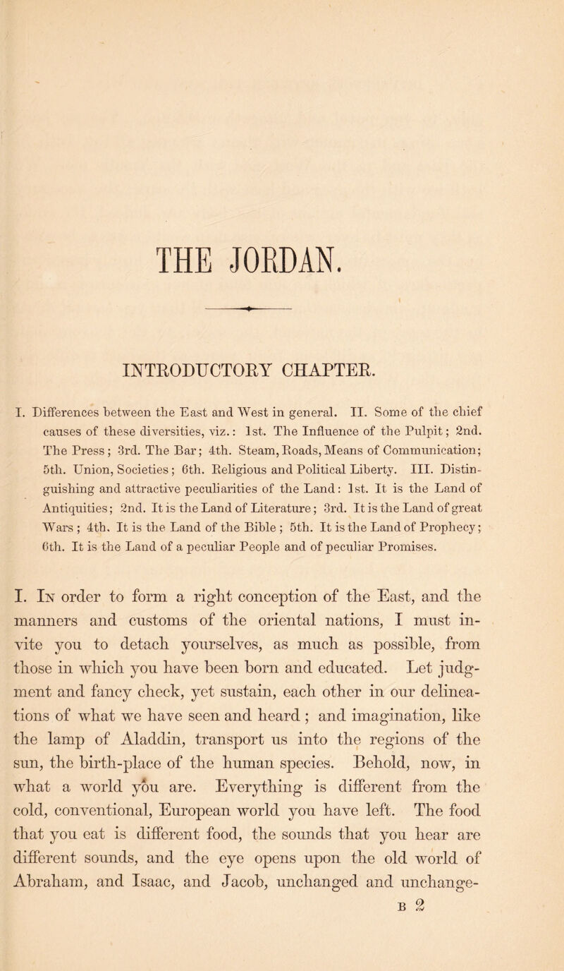 THE JORDAN, INTEODUCTOEY CIIAPTEE. I. Differences between tlie East and West in general. II. Some of tlie chief causes of these diversities, viz.: 1st. The Influence of the Pulpit; 2nd. The Press; 3rd. The Bar; 4th. Steam,Eoads,Means of Communication; 5th. Union, Societies; 6th. Eeligious and Political Liberty. III. Distin- guishing and attractive peculiarities of the Land: 1st. It is the Land of Antiquities; 2nd. It is the Land of Literature; 3rd. It is the Land of great Wars ; 4tb. It is the Land of the Bible ; 5th. It is the Land of Prophecy; 6th. It is the Land of a peculiar People and of peculiar Promises. I. In order to form a right conception of the East, and the manners and customs of the oriental nations, I must in- vite you to detach yourselves, as much as possible, from those in which you have been horn and educated. Let judg- ment and fancy check, yet sustain, each other in our delinea- tions of what we have seen and heard ; and imagination, like the lamp of Aladdin, transport us into the regions of the sun, the birth-place of the human species. Behold, now, in what a world you are. Everything is different from the cold, conventional, European world you have left. The food that you eat is different food, the sounds that you hear are different sounds, and the eye opens upon the old world of Abraham, and Isaac, and Jacob, unchanged and unchange-