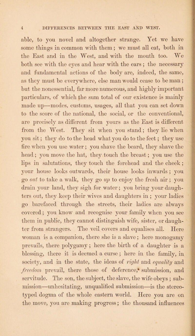 able, to you noyel and altogether strange. Yet we have some things in common with them ; we must all eat, both in the East and in the West, and with the mouth too. We both see with the eyes and hear with the ears ; the necessary and fundamental actions of the body are, indeed, the same, as they must be everywhere, else man would cease to be man; but the nonessential, far more numerous, and highly important particulars, of which the sum total of our existence is mainly made up—modes, customs, usages, all that you can set down to the score of the national, the social, or the conventional, are precisely as different from yours as the East is different from the West. They sit when you stand; they lie when you sit; they do to the head what you do to the feet; they use fire when you use water; you shave the beard, they shave the head; you move the hat, they touch the breast; you use the lips in salutations, they touch the forehead and the cheek ; your house looks outwards, their house looks inwards ; you go out to take a walk, they go up to enjoy the fresh air ; you drain your land, they sigh for water ; you bring your daugh- ters out, they keep their wives and daughters in ; your ladies go barefaced through the streets, their ladies are always covered; you know and recognise your family when you see them in public, they cannot distinguish wife, sister, or daugh- ter from strangers. The veil covers and equalises all. Here woman is a companion, there she is a slave; here monogamy prevails, there polygamy ; here the birth of a daughter is a blessing, there it is deemed a curse ; here in the family, in society, and in the state, the ideas of right and equality and freedom prevail, there those of deference,*' submission, and servitude. The son, the subject, the slave, the wife obeys ; sub- mission—unhesitating, unqualified submission—is the stereo- typed dogma of the whole eastern world. Here you are on the move, you are making progress; the thousand influences