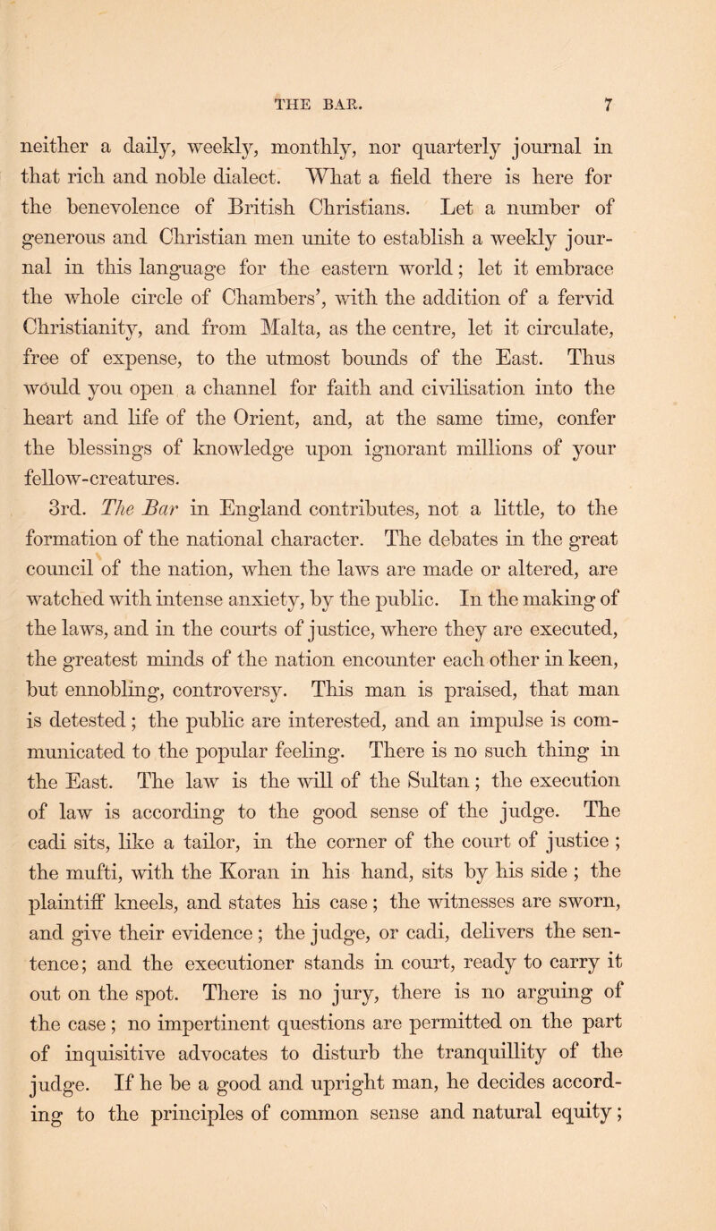 neitlier a daily, weekly, monthly, nor quarterly journal in that rich and noble dialect. What a field there is here for the benevolence of British Christians. Let a number of generous and Christian men unite to establish a weekly jour- nal in this language for the eastern world; let it embrace the whole circle of Chambers’, v/ith the addition of a fervid Christianity, and from Malta, as the centre, let it circulate, free of expense, to the utmost bounds of the East. Thus would you open a channel for faith and chdlisation into the heart and life of the Orient, and, at the same time, confer the blessings of knowledge upon ignorant millions of your fellow-creatures. 3rd. The Bar in England contributes, not a little, to the formation of the national character. The debates in the great council of the nation, when the laws are made or altered, are watched with intense anxiety, by the public. In the making of the laws, and in the courts of justice, where they are executed, the greatest minds of the nation encounter each other in keen, but ennobling, controversy. This man is praised, that man is detested; the public are interested, and an impulse is com- municated to the popular feeling. There is no such thing in the East. The law is the will of the Sultan ; the execution of law is according to the good sense of the judge. The cadi sits, like a tailor, in the corner of the court of justice ; the mufti, with the Koran in his hand, sits by his side ; the plaintiff kneels, and states his case; the witnesses are sworn, and give their evidence ; the judge, or cadi, delivers the sen- tence; and the executioner stands in court, ready to carry it out on the spot. There is no jury, there is no arguing of the case; no impertinent questions are permitted on the part of inquisitive advocates to disturb the tranquillity of the judge. If he be a good and upright man, he decides accord- ing to the principles of common sense and natural equity;