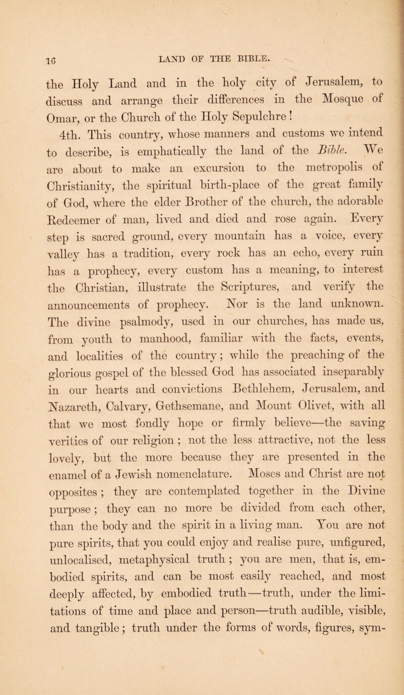 IG the Holy Land and in the holy city of Jernsalem, to discuss and arrange their differences in the Mosque of Omar, or the Church of the Holy Sepulchre ! 4th. This country, whose manners and customs we intend to describe, is emphatically the land of the Bible. We are about to make an excursion to the metropolis of Christianity, the spiritual birth-place of the great family of God, where the elder Brother of the church, the adorable Eedeemer of man, lived and died and rose again. Every step is sacred ground, every mountain has a voice, every valley has a tradition, every rock has an echo, every ruin has a prophecy, every custom has a meaning, to interest the Christian, illustrate the Scriptures, and verify the announcements of prophecy. 'Not is the land unknown. The divine psalmody, used in our churches, has made us, from youth to manhood, familiar with the facts, events, and localities of the country; while the preaching of the glorious gospel of the blessed God has associated inseparably in our hearts and convictions Bethlehem, Jerusalem, and I^azareth, Calvary, Gethsemane, and Mount Olivet, with all that we most fondly hope or firmly believe—the saving verities of our religion; not the less attractive, not the less lovely, but the more because they are presented in the enamel of a Jewish nomenclature. Moses and Christ are not opposites ; they are contemplated together in the Divine purpose ; they can no more be divided from each other, than the body and the spirit in a living man. You are not pure spirits, that you could enjoy and realise pure, unfigured, unlocalised, metaphysical truth ; you are men, that is, em- bodied spirits, and can be most easily reached, and most deeply affected, by embodied truth—truth, under the limi- tations of time and place and person—truth audible, visible, and tangible; truth under the forms of words, figures, sym-
