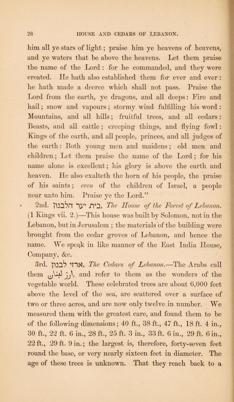him all ye stars of light; praise him ye heavens of heavens, and ye waters that be above the heavens. Let them praise the name of the Lord : for he commanded, and they were created. He hath also established them for ever and ever : he hath made a decree which shall not pass. Praise the Lord from the earth, ye dragons, and all deeps: Fire and hail; snow and vapours ; stormy wind fulfilling his word: Mountains, and all hills; fruitful trees, and all cedars: Beasts, and all cattle; creeping things, and hying fowl: Kings of the earth, and all people, princes, and all judges of the earth: Both young men and maidens ; old men and | children; Let them praise the name of the Lord; for his name alone is excellent; his glory is above the earth and . heaven. He also exalteth the horn of his people, the praise ;; of his saints; even of the children of Israel, a people near unto him. Praise ye the Lord.’’ 2nd. The House of the Forest of Lebanon. (1 Kings vii. 2.)—This house was built by Solomon, not in the Lebanon, but in Jerusalem ; the materials *of the building were brought from the cedar groves of Lebanon, and hence the ' name. We spec^k in like manner of the East India House, Company, &c. 3rd. The Cedars of Lebanon.—The Arabs call them and refer to them as the wonders of the vegetable world. These celebrated trees are about 6,000 feet above the level of the sea, are scattered over a surface of ■ two or three acres, and are now only twelve in number. We measured them with the greatest care, and found them to be of the following dimensions ; 40 ft., 38 ft., 47 ft., 18 ft. 4 in., 30 ft., 22 ft. 6 in., 28 ft., 25 ft. 3 in., 33 ft. 6 in., 29 ft. 6 in., ^ 22 ft., 29 ft. 9 in.; the largest is, therefore, forty-seven feet ■ round the base, or very nearly sixteen feet in diameter. The age of these trees is unknown. That they reach back to a ■