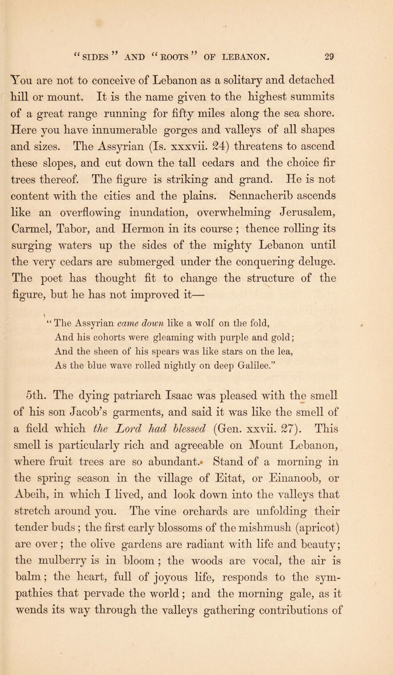 You are not to conceive of Lebanon as a solitary and detached bill or mount. It is tbe name given to the highest summits of a great range running for fifty miles along the sea shore. Here you have innumerable gorges and valleys of all shapes and sizes. The Assyrian (Is. xxxvii. 24) threatens to ascend these slopes, and cut down the tall cedars and the choice fir trees thereof. The figure is striking and grand. He is not content with the cities and the plains. Sennacherib ascends like an overflowing inundation, overwhelming Jerusalem, Carmel, Tabor, and Hermon in its course ; thence rolling its surging waters up the sides of the mighty Lebanon until the very cedars are submerged under the conquering deluge. The poet has thought fit to change the structure of the figure, but he has not improved it— I “ The Assyrian came clown like a wolf on the fold, And his cohorts were gleaming with j)urple and gold; And the sheen of his spears was like stars on the lea, As the blue wave rolled nightly on deep Galilee.” 5th. The dying patriarch Isaac was pleased with the smell of his son Jacob’s garments, and said it was like the smell of a field which the Lord had blessed (Gen. xxvii. 27). This smell is particularly rich and agreeable on Mount Lebanon, where fruit trees are so abundant.* Stand of a morning in the spring season in the village of Eitat, or Einanoob, or Abeih, in which I lived, and look down into the valleys that stretch around you. The vine orchards are unfolding their tender buds ; the first early blossoms of the mishmush (apricot) are over; the olive gardens are radiant with life and beauty; the mulberry is in bloom ; the woods are vocal, the air is balm; the heart, full of joyous life, responds to the sym- pathies that pervade the world; and the morning gale, as it wends its way through the valleys gathering contributions of