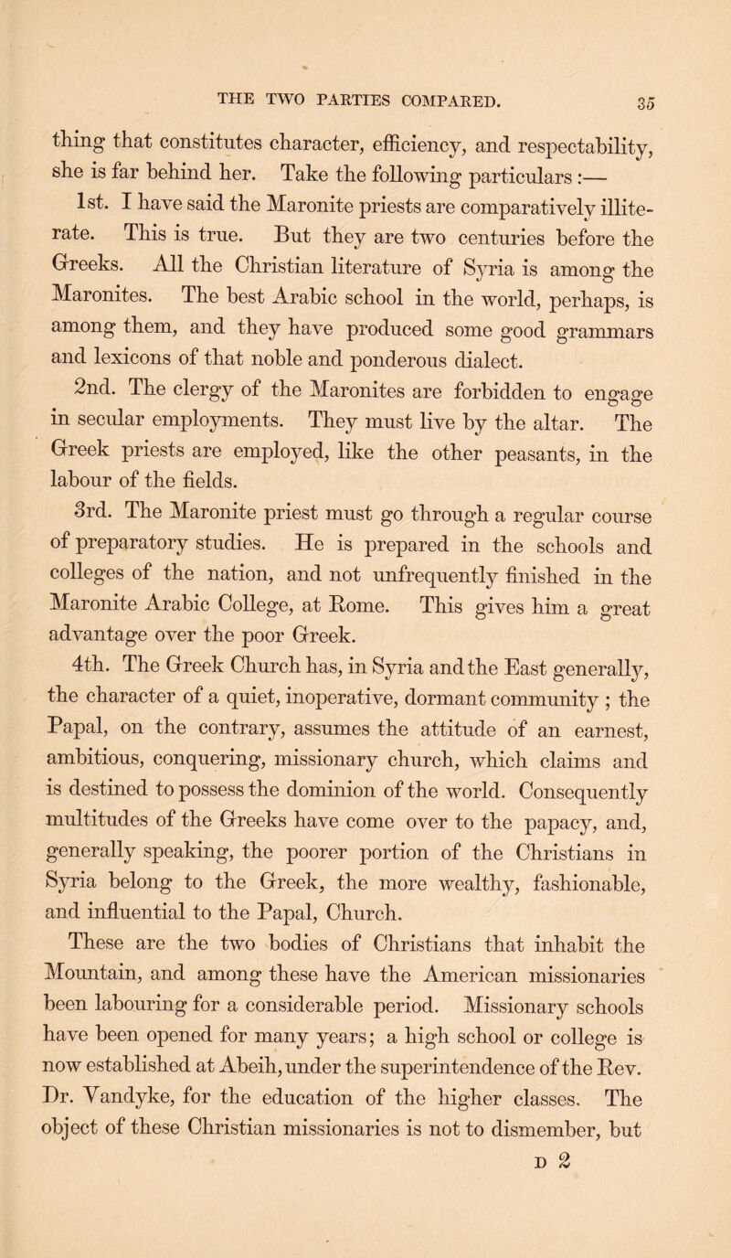 THE TWO PARTIES COMPARED. thing that constitutes character, efficiency, and respectability, she is far behind her. Take the following particulars :— 1st. I have said the Maronite priests are comparatively illite- rate. This is true. But they are two centuries before the Greeks. All the Christian literature of Syria is among the ]\daronites. The best Arabic school in the world, perhaps, is among them, and they have produced some good grammars and lexicons of that noble and ponderous dialect. 2nd. The clergy of the Maronites are forbidden to engage in secular employments. They must live by the altar. The Greek priests are employed, like the other peasants, in the labour of the fields. 3rd. The Maronite priest must go through a regular course of preparatory studies. He is prepared in the schools and colleges of the nation, and not unfrequently finished in the Maronite Arabic College, at Borne. This gives him a great advantage over the poor Greek. 4th. The Greek Church has, in Syria and the East generally, the character of a quiet, inoperative, dormant community ; the Papal, on the contrary, assumes the attitude of an earnest, ambitious, conquering, missionary church, which claims and is destined to possess the dominion of the world. Consequently multitudes of the Greeks have come over to the papacy, and, generally speaking, the poorer portion of the Christians in Syria belong to the Greek, the more wealthy, fashionable, and influential to the Papal, Church. These are the two bodies of Christians that inhabit the Mountain, and among these have the American missionaries been labouring for a considerable period. Missionary schools have been opened for many years; a high school or college is now established at Abeih, under the superintendence of the Bev. Dr. Yandyke, for the education of the higher classes. The object of these Christian missionaries is not to dismember, but D 2